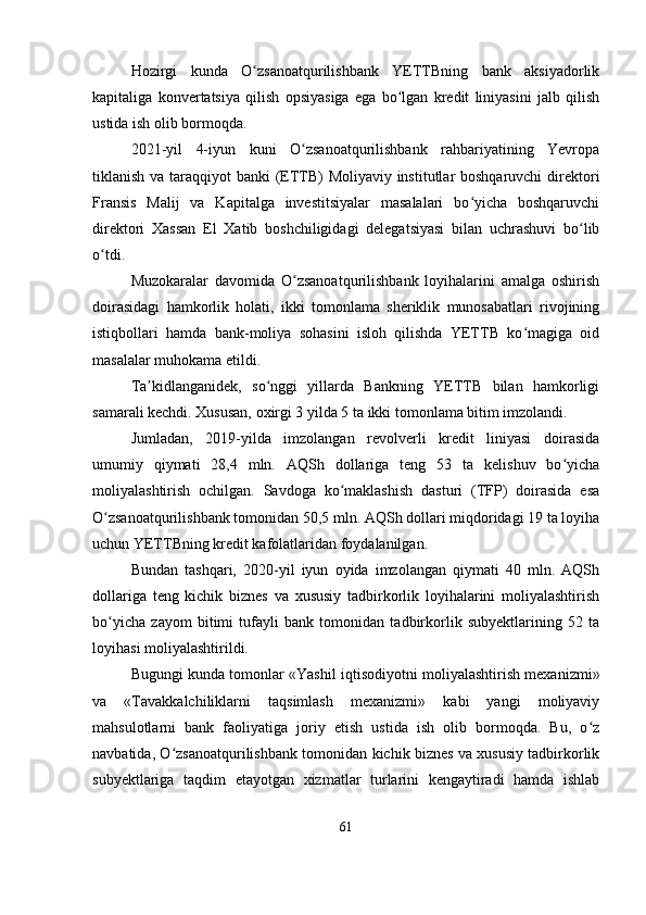 Hozirgi   kunda   O zsanoatqurilishbank   YETTBning   bank   aksiyadorlikʻ
kapitaliga   konvertatsiya   qilish   opsiyasiga   ega   bo lgan   kredit   liniyasini   jalb   qilish	
ʻ
ustida ish olib bormoqda.
2021-yil   4-iyun   kuni   O zsanoatqurilishbank   rahbariyatining   Yevropa	
ʻ
tiklanish va taraqqiyot banki  (ETTB)  Moliyaviy institutlar  boshqaruvchi  direktori
Fransis   Malij   va   Kapitalga   investitsiyalar   masalalari   bo yicha   boshqaruvchi	
ʻ
direktori   Xassan   El   Xatib   boshchiligidagi   delegatsiyasi   bilan   uchrashuvi   bo lib	
ʻ
o tdi.	
ʻ
Muzokaralar   davomida   O zsanoatqurilishbank   loyihalarini   amalga   oshirish	
ʻ
doirasidagi   hamkorlik   holati,   ikki   tomonlama   sheriklik   munosabatlari   rivojining
istiqbollari   hamda   bank-moliya   sohasini   isloh   qilishda   YETTB   ko magiga   oid	
ʻ
masalalar muhokama etildi.
Ta kidlanganidek,   so nggi   yillarda   Bankning   YETTB   bilan   hamkorligi	
ʼ ʻ
samarali kechdi. Xususan, oxirgi 3 yilda 5 ta ikki tomonlama bitim imzolandi.
Jumladan,   2019-yilda   imzolangan   revolverli   kredit   liniyasi   doirasida
umumiy   qiymati   28,4   mln.   AQSh   dollariga   teng   53   ta   kelishuv   bo yicha	
ʻ
moliyalashtirish   ochilgan.   Savdoga   ko maklashish   dasturi   (TFP)   doirasida   esa	
ʻ
O zsanoatqurilishbank tomonidan 50,5 mln. AQSh dollari miqdoridagi 19 ta loyiha	
ʻ
uchun YETTBning kredit kafolatlaridan foydalanilgan.
Bundan   tashqari,   2020-yil   iyun   oyida   imzolangan   qiymati   40   mln.   AQSh
dollariga   teng   kichik   biznes   va   xususiy   tadbirkorlik   loyihalarini   moliyalashtirish
bo yicha   zayom   bitimi   tufayli   bank   tomonidan   tadbirkorlik   subyektlarining   52   ta
ʻ
loyihasi moliyalashtirildi.
Bugungi kunda tomonlar «Yashil iqtisodiyotni moliyalashtirish mexanizmi»
va   «Tavakkalchiliklarni   taqsimlash   mexanizmi»   kabi   yangi   moliyaviy
mahsulotlarni   bank   faoliyatiga   joriy   etish   ustida   ish   olib   bormoqda.   Bu,   o z	
ʻ
navbatida, O zsanoatqurilishbank tomonidan kichik biznes va xususiy tadbirkorlik	
ʻ
subyektlariga   taqdim   etayotgan   xizmatlar   turlarini   kengaytiradi   hamda   ishlab
61