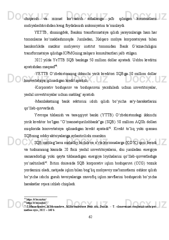 chiqarish   va   xizmat   ko rsatish   sohalariga   jalb   qilingan   korxonalarniʻ
moliyalashtirishdan keng foydalanish imkoniyatini ta minlaydi.	
ʼ
YETTB,   shuningdek,   Bankni   transformatsiya   qilish   jarayonlariga   ham   har
tomonlama   ko maklashmoqda.   Jumladan,   Xalqaro   moliya   korporatsiyasi   bilan	
ʻ
hamkorlikda   mazkur   moliyaviy   institut   tomonidan   Bank   G aznachiligini	
ʻ
transformatsiya qilishga KPMGning xalqaro konsultantlari jalb etilgan.
2022 yilda YeTTB SQB  bankiga 50 million dollar  ajratadi. Ushbu  kreditni
ajratishdan maqsad 40
:
-YETTB   O‘zbekistonning   ikkinchi   yirik   kreditori   SQBga   50   million   dollar
konvertatsiya qilinadigan kredit ajratish
-Korporativ   boshqaruv   va   boshqaruvni   yaxshilash   uchun   investitsiyalar,
yashil investitsiyalar uchun mablag‘ ajratish
-Mamlakatning   bank   sektorini   isloh   qilish   bo‘yicha   sa'y-harakatlarini
qo‘llab-quvvatlash.
Yevropa   tiklanish   va   taraqqiyot   banki   (YTTB)   O zbekistondagi   ikkinchi	
ʻ
yirik kreditor  bo lgan “O zsanoatqurilishbank”ga  (SQB)  50 million AQSh dollari	
ʻ ʻ
miqdorida   konvertatsiya   qilinadigan   kredit   ajratadi 41
.   Kredit   to‘liq   yoki   qisman
SQBning oddiy aktsiyalariga aylantirilishi mumkin.
SQB mablag‘larni mahalliy kichik va o‘rta korxonalarga (KO‘K) qarz beradi
va   tushumning   kamida   20   foizi   yashil   investitsiyalarni,   shu   jumladan   energiya
samaradorligi   yoki   qayta   tiklanadigan   energiya   loyihalarini   qo‘llab-quvvatlashga
yo‘naltiriladi 42
.   Bitim   doirasida   SQB   korporativ   iqlim   boshqaruvi   (CCG)   texnik
yordamini oladi, natijada iqlim bilan bog‘liq moliyaviy ma'lumotlarni oshkor qilish
bo‘yicha   ishchi  guruh  tavsiyalariga  muvofiq  iqlim  xavflarini  boshqarish  bo‘yicha
harakatlar rejasi ishlab chiqiladi.
40
 https://cbu.uz/uz/
41
 https://cbu.uz/uz/
42
  Z.Mamadiyarov, M.Maxmudova, M.Kurbоnbekova  Bank ishi.   Darslik.   T.:  «Innovatsion rivojlanish nashriyot-	
‒
matbaa uyi», 2022 – 160 b.
62 