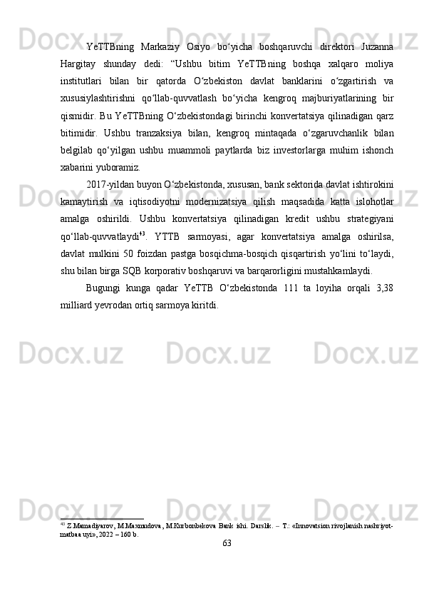 YeTTBning   Markaziy   Osiyo   bo yicha   boshqaruvchi   direktori   Juzannaʻ
Hargitay   shunday   dedi:   “Ushbu   bitim   YeTTBning   boshqa   xalqaro   moliya
institutlari   bilan   bir   qatorda   O zbekiston   davlat   banklarini   o zgartirish   va	
ʻ ʻ
xususiylashtirishni   qo llab-quvvatlash   bo yicha   kengroq   majburiyatlarining   bir	
ʻ ʻ
qismidir. Bu  YeTTBning  O‘zbekistondagi   birinchi   konvertatsiya  qilinadigan qarz
bitimidir.   Ushbu   tranzaksiya   bilan,   kengroq   mintaqada   o‘zgaruvchanlik   bilan
belgilab   qo‘yilgan   ushbu   muammoli   paytlarda   biz   investorlarga   muhim   ishonch
xabarini yuboramiz.
2017-yildan buyon O‘zbekistonda, xususan, bank sektorida davlat ishtirokini
kamaytirish   va   iqtisodiyotni   modernizatsiya   qilish   maqsadida   katta   islohotlar
amalga   oshirildi.   Ushbu   konvertatsiya   qilinadigan   kredit   ushbu   strategiyani
qo‘llab-quvvatlaydi 43
.   YTTB   sarmoyasi,   agar   konvertatsiya   amalga   oshirilsa,
davlat   mulkini   50   foizdan   pastga   bosqichma-bosqich   qisqartirish   yo‘lini   to‘laydi,
shu bilan birga SQB korporativ boshqaruvi va barqarorligini mustahkamlaydi.
Bugungi   kunga   qadar   YeTTB   O‘zbekistonda   111   ta   loyiha   orqali   3,38
milliard yevrodan ortiq sarmoya kiritdi.
43
  Z.Mamadiyarov, M.Maxmudova, M.Kurbоnbekova  Bank ishi.   Darslik.   T.:  «Innovatsion rivojlanish nashriyot-	
‒
matbaa uyi», 2022 – 160 b.
63 