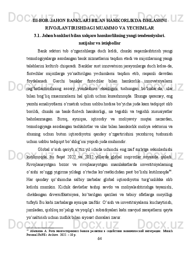 III-BOB. JAHON BANKLARI BILAN HAMKORLIKDA ISHLASHNI
RIVOJLANTIRISHDAGI MUAMMO VA YECHIMLAR
3.1. Jahon banklari bilan xalqaro hamkorlikning yangi tendensiyalari.
natijalar va istiqbollar
Bank   sektori   tub   o‘zgarishlarga   duch   keldi,   chunki   raqamlashtirish   yangi
texnologiyalarga asoslangan bank xizmatlarini taqdim etadi va mijozlarning yangi
talablarini keltirib chiqaradi. Banklar sust innovatsion jarayonlarga duch kelsa-da,
fintechlar   mijozlarga   yo‘naltirilgan   yechimlarni   taqdim   etib,   raqamli   davrdan
foydalanadi.   Garchi   banklar   fintechlar   bilan   hamkorlik   innovatsiyalarni
rag‘batlantirishning   asosiy   yondashuvi   ekanligini   tushungan   bo‘lsalar-da,   ular
bilan  bog‘liq  muammolarni   hal   qilish   uchun  kurashmoqda.   Shunga   qaramay,   eng
yaxshi amaliyotlarni o‘rnatish uchun ushbu hodisa bo‘yicha juda kam tadqiqot olib
borildi,   chunki   na   bank-fintech   hamkorligi,   na   tegishli   va   tegishli   xususiyatlar
baholanmagan.   Biroq,   ayniqsa,   iqtisodiy   va   moliyaviy   nuqtai   nazardan,
texnologiyaga asoslangan tashkilotlar va ular bilan hamkorlik moliya sektorini va
shuning   uchun   butun   iqtisodiyotni   qanday   o‘zgartirishini   yaxshiroq   tushunish
uchun ushbu tadqiqot bo‘shlig‘ini yopish juda muhimdir.
Global o‘sish qariyb o‘ttiz yil ichida uchinchi eng zaif sur'atga sekinlashishi
kutilmoqda,   bu   faqat   2022   va   2032   yillarda   global   inqirozlar   soyasida   qoladi.
Rivojlanayotgan   bozor   va   rivojlanayotgan   mamlakatlarda   investitsiyalarning
o‘sishi so‘nggi yigirma yildagi o‘rtacha ko‘rsatkichdan past bo‘lishi kutilmoqda 44
.
Har   qanday   qo‘shimcha   salbiy   zarbalar   global   iqtisodiyotni   turg‘unlikka   olib
kelishi   mumkin.   Kichik   davlatlar   tashqi   savdo   va   moliyalashtirishga   tayanishi,
cheklangan   diversifikatsiyasi,   ko‘tarilgan   qarzlari   va   tabiiy   ofatlarga   moyilligi
tufayli Bu kabi zarbalarga ayniqsa zaifdir. O‘sish va investitsiyalarni kuchaytirish,
jumladan, qishloq xo‘jaligi va yoqilg‘i subsidiyalari kabi mavjud xarajatlarni qayta
yo‘naltirish uchun zudlik bilan siyosat choralari zarur.
44
  Абалкина   А.   Роль   многосторонних   банков   развития   в   содействии   экономической   интеграции.   Munich
Personal RePE c Archive. 2022. – 10 p.
64