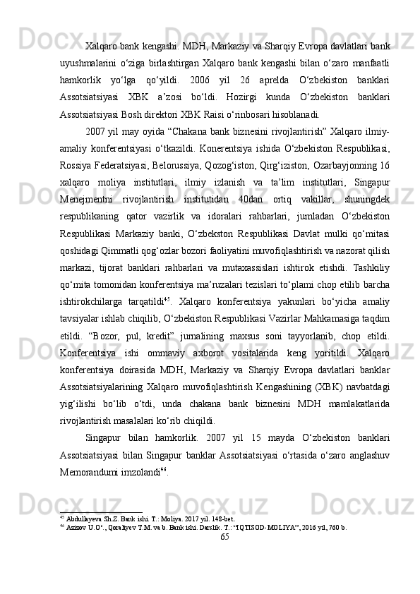 Xalqaro bank kengashi.   MDH, Markaziy va Sharqiy Evropa davlatlari bank
uyushmalarini   o‘ziga   birlashtirgan   Xalqaro   bank   kengashi   bilan   o‘zaro   manfaatli
hamkorlik   yo‘lga   qo‘yildi.   2006   yil   26   aprelda   O‘zbekiston   banklari
Assotsiatsiyasi   XBK   a’zosi   bo‘ldi.   Hozirgi   kunda   O‘zbekiston   banklari
Assotsiatsiyasi Bosh direktori XBK Raisi o‘rinbosari hisoblanadi.
2007 yil may oyida “Chakana bank biznesini  rivojlantirish”  Xalqaro ilmiy-
amaliy   konferentsiyasi   o‘tkazildi.   Konerentsiya   ishida   O‘zbekiston   Respublikasi,
Rossiya Federatsiyasi, Belorussiya, Qozog‘iston, Qirg‘iziston, Ozarbayjonning 16
xalqaro   moliya   institutlari,   ilmiy   izlanish   va   ta’lim   institutlari,   Singapur
Menejmentni   rivojlantirish   institutidan   40dan   ortiq   vakillar,   shuningdek
respublikaning   qator   vazirlik   va   idoralari   rahbarlari,   jumladan   O‘zbekiston
Respublikasi   Markaziy   banki,   O‘zbekston   Respublikasi   Davlat   mulki   qo‘mitasi
qoshidagi Qimmatli qog‘ozlar bozori faoliyatini muvofiqlashtirish va nazorat qilish
markazi,   tijorat   banklari   rahbarlari   va   mutaxassislari   ishtirok   etishdi.   Tashkiliy
qo‘mita tomonidan konferentsiya ma’ruzalari  tezislari  to‘plami  chop etilib barcha
ishtirokchilarga   tarqatildi 45
.   Xalqaro   konferentsiya   yakunlari   bo‘yicha   amaliy
tavsiyalar ishlab chiqilib, O‘zbekiston Respublikasi Vazirlar Mahkamasiga taqdim
etildi.   “Bozor,   pul,   kredit”   jurnalining   maxsus   soni   tayyorlanib,   chop   etildi.
Konferentsiya   ishi   ommaviy   axborot   vositalarida   keng   yoritildi.   Xalqaro
konferentsiya   doirasida   MDH,   Markaziy   va   Sharqiy   Evropa   davlatlari   banklar
Assotsiatsiyalarining   Xalqaro   muvofiqlashtirish   Kengashining   (XBK)   navbatdagi
yig‘ilishi   bo‘lib   o‘tdi,   unda   chakana   bank   biznesini   MDH   mamlakatlarida
rivojlantirish masalalari ko‘rib chiqildi.
Singapur   bilan   hamkorlik.   2007   yil   15   mayda   O‘zbekiston   banklari
Assotsiatsiyasi   bilan   Singapur   banklar   Assotsiatsiyasi   o‘rtasida   o‘zaro   anglashuv
Memorandumi imzolandi 46
.
45
 Abdullayeva Sh.Z. Bank ishi. T.: Moliya. 2017 yil. 148-bet.
46
 Azizov U.O‘., Qoraliyev T.M. va b. Bank ishi. Darslik. T.: “IQTISOD-MOLIYA”, 2016 yil, 760 b.
65