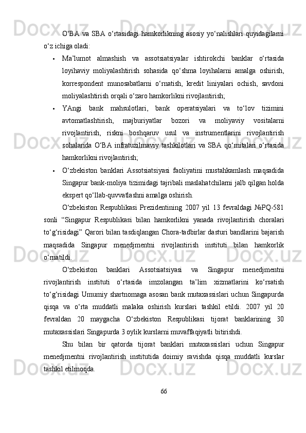 O‘BA  va  SBA  o‘rtasidagi  hamkorlikning asosiy   yo‘nalishlari   quyidagilarni
o‘z ichiga oladi:
 Ma’lumot   almashish   va   assotsiatsiyalar   ishtirokchi   banklar   o‘rtasida
loyihaviy   moliyalashtirish   sohasida   qo‘shma   loyihalarni   amalga   oshirish,
korrespondent   munosabatlarni   o‘rnatish,   kredit   liniyalari   ochish,   savdoni
moliyalashtirish orqali o‘zaro hamkorlikni rivojlantirish;
 YAngi   bank   mahsulotlari,   bank   operatsiyalari   va   to‘lov   tizimini
avtomatlashtirish,   majburiyatlar   bozori   va   moliyaviy   vositalarni
rivojlantirish,   riskni   boshqaruv   usul   va   instrumentlarini   rivojlantirish
sohalarida  O‘BA  infratuzilmaviy   tashkilotlari  va   SBA  qo‘mitalari  o‘rtasida
hamkorlikni rivojlantirish;
 O‘zbekiston   banklari   Assotsiatsiyasi   faoliyatini   mustahkamlash   maqsadida
Singapur bank-moliya tizimidagi tajribali maslahatchilarni jalb qilgan holda
ekspert qo‘llab-quvvatlashni amalga oshirish.
O‘zbekiston   Respublikasi   Prezidentining   2007   yil   13   fevraldagi   №PQ-581
sonli   “Singapur   Respublikasi   bilan   hamkorlikni   yanada   rivojlantirish   choralari
to‘g‘risidagi” Qarori bilan tasdiqlangan Chora-tadbirlar dasturi bandlarini bajarish
maqsadida   Singapur   menedjmentni   rivojlantirish   instituti   bilan   hamkorlik
o‘rnatildi.
O‘zbekiston   banklari   Assotsiatsiyasi   va   Singapur   menedjmentni
rivojlantirish   instituti   o‘rtasida   imzolangan   ta’lim   xizmatlarini   ko‘rsatish
to‘g‘risidagi  Umumiy shartnomaga asosan  bank  mutaxassislari  uchun Singapurda
qisqa   va   o‘rta   muddatli   malaka   oshirish   kurslari   tashkil   etildi.   2007   yil   20
fevraldan   20   maygacha   O‘zbekiston   Respublikasi   tijorat   banklarining   30
mutaxassislari Singapurda 3 oylik kurslarni muvaffaqiyatli bitirishdi.
Shu   bilan   bir   qatorda   tijorat   banklari   mutaxassislari   uchun   Singapur
menedjmentni   rivojlantirish   institutida   doimiy   ravishda   qisqa   muddatli   kurslar
tashkil etilmoqda.
66