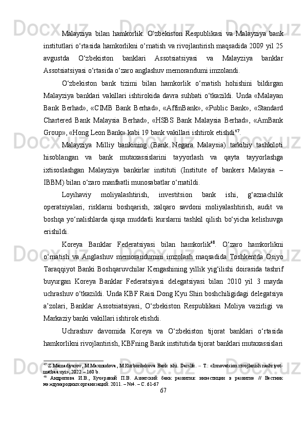 Malayziya   bilan   hamkorlik.   O‘zbekiston   Respublikasi   va   Malayziya   bank
institutlari o‘rtasida hamkorlikni o‘rnatish va rivojlantirish maqsadida 2009 yil 25
avgustda   O‘zbekiston   banklari   Assotsiatsiyasi   va   Malayziya   banklar
Assotsiatsiyasi o‘rtasida o‘zaro anglashuv memorandumi imzolandi.
O‘zbekiston   bank   tizimi   bilan   hamkorlik   o‘rnatish   hohishini   bildirgan
Malayziya   banklari   vakillari   ishtirokida   davra   suhbati   o‘tkazildi.   Unda   «Malayan
Bank   Berhad»,   «CIMB   Bank   Berhad»,   «AffinBank»,   «Public   Bank»,   «Standard
Chartered   Bank   Malaysia   Berhad»,   «HSBS   Bank   Malaysia   Berhad»,   «AmBank
Group», «Hong Leon Bank» kabi 19 bank vakillari ishtirok etishdi 47
.
Malayziya   Milliy   bankining   (Bank   Negara   Malaysia)   tarkibiy   tashkiloti
hisoblangan   va   bank   mutaxassislarini   tayyorlash   va   qayta   tayyorlashga
ixtisoslashgan   Malayziya   bankirlar   instituti   (Institute   of   bankers   Malaysia   –
IBBM) bilan o‘zaro manfaatli munosabatlar o‘rnatildi.
Loyihaviy   moliyalashtirish,   investitsion   bank   ishi,   g‘aznachilik
operatsiyalari,   risklarni   boshqarish,   xalqaro   savdoni   moliyalashtirish,   audit   va
boshqa   yo‘nalishlarda  qisqa   muddatli   kurslarni   tashkil   qilish   bo‘yicha   kelishuvga
erishildi.
Koreya   Banklar   Federatsiyasi   bilan   hamkorlik 48
.   O‘zaro   hamkorlikni
o‘rnatish   va   Anglashuv   memorandumini   imzolash   maqsadida   Toshkentda   Osiyo
Taraqqiyot   Banki   Boshqaruvchilar   Kengashining   yillik   yig‘ilishi   doirasida   tashrif
buyurgan   Koreya   Banklar   Federatsiyasi   delegatsiyasi   bilan   2010   yil   3   mayda
uchrashuv o‘tkazildi. Unda KBF Raisi Dong Kyu Shin boshchiligidagi delegatsiya
a’zolari,   Banklar   Assotsiatsiyasi,   O‘zbekiston   Respublikasi   Moliya   vazirligi   va
Markaziy banki vakillari ishtirok etishdi.
Uchrashuv   davomida   Koreya   va   O‘zbekiston   tijorat   banklari   o‘rtasida
hamkorlikni rivojlantirish, KBFning Bank institutida tijorat banklari mutaxassislari
47
  Z.Mamadiyarov, M.Maxmudova, M.Kurbоnbekova  Bank ishi.   Darslik.   T.:  «Innovatsion rivojlanish nashriyot-‒
matbaa uyi», 2022 – 160 b.
48
  Андропова   И.В.,   Кучерявый   П.В.   Азиатский   банк   развития:   инвестиции   в   развитие   //   Вестник
международных организаций. 2011. – №4. – С. 61-67
67