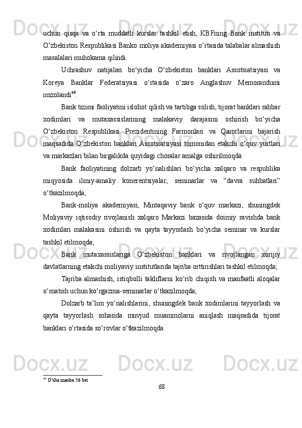 uchun   qisqa   va   o‘rta   muddatli   kurslar   tashkil   etish,   KBFning   Bank   instituti   va
O‘zbekiston Respublikasi Banko moliya akademiyasi o‘rtasida talabalar almashish
masalalari muhokama qilindi.
Uchrashuv   natijalari   bo‘yicha   O‘zbekiston   banklari   Assotsiatsiyasi   va
Koreya   Banklar   Federatsiyasi   o‘rtasida   o‘zaro   Anglashuv   Memorandumi
imzolandi 49
.
Bank tizimi faoliyatini islohot qilish va tartibga solish, tijorat banklari rahbar
xodimlari   va   mutaxassislarining   malakaviy   darajasini   oshirish   bo‘yicha
O‘zbekiston   Respublikasi   Prezidentining   Farmonlari   va   Qarorlarini   bajarish
maqsadida   O‘zbekiston   banklari   Assotsiatsiyasi   tomonidan   etakchi   o‘quv   yurtlari
va markazlari bilan birgalikda quyidagi choralar amalga oshirilmoqda:
Bank   faoliyatining   dolzarb   yo‘nalishlari   bo‘yicha   xalqaro   va   respublika
miqyosida   ilmiy-amaliy   konerentsiyalar,   seminarlar   va   “davra   suhbatlari”
o‘tkazilmoqda;
Bank-moliya   akademiyasi,   Mintaqaviy   bank   o‘quv   markazi,   shuningdek
Moliyaviy   iqtisodiy   rivojlanish   xalqaro   Markazi   bazasida   doimiy   ravishda   bank
xodimlari   malakasini   oshirish   va   qayta   tayyorlash   bo‘yicha   seminar   va   kurslar
tashkil etilmoqda;
Bank   mutaxassislariga   O‘zbekiston   banklari   va   rivojlangan   xorijiy
davlatlarning etakchi moliyaviy institutlarida tajriba orttirishlari tashkil etilmoqda;
Tajriba   almashish,   istiqbolli   takliflarni   ko‘rib   chiqish   va   manfaatli   aloqalar
o‘rnatish uchun ko‘rgazma-seminarlar o‘tkazilmoqda;
Dolzarb   ta’lim   yo‘nalishlarini,   shuningdek   bank   xodimlarini   tayyorlash   va
qayta   tayyorlash   sohasida   muvjud   muammolarni   aniqlash   maqsadida   tijorat
banklari o‘rtasida so‘rovlar o‘tkazilmoqda.
49
  O ‘ sha   manba  56  bet
68