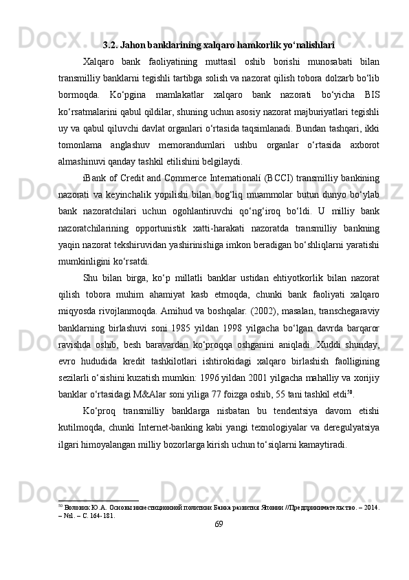 3.2. Jahon banklarining xalqaro hamkorlik yo‘nalishlari
Xalqaro   bank   faoliyatining   muttasil   oshib   borishi   munosabati   bilan
transmilliy banklarni tegishli tartibga solish va nazorat qilish tobora dolzarb bo‘lib
bormoqda.   Ko‘pgina   mamlakatlar   xalqaro   bank   nazorati   bo‘yicha   BIS
ko‘rsatmalarini qabul qildilar, shuning uchun asosiy nazorat majburiyatlari tegishli
uy va qabul qiluvchi davlat organlari o‘rtasida taqsimlanadi. Bundan tashqari, ikki
tomonlama   anglashuv   memorandumlari   ushbu   organlar   o‘rtasida   axborot
almashinuvi qanday tashkil etilishini belgilaydi.
íBank of Credit and Commerce Internationalí (BCCI) transmilliy bankining
nazorati   va   keyinchalik   yopilishi   bilan   bog‘liq   muammolar   butun   dunyo   bo‘ylab
bank   nazoratchilari   uchun   ogohlantiruvchi   qo‘ng‘iroq   bo‘ldi.   U   milliy   bank
nazoratchilarining   opportunistik   xatti-harakati   nazoratda   transmilliy   bankning
yaqin nazorat tekshiruvidan yashirinishiga imkon beradigan bo‘shliqlarni yaratishi
mumkinligini ko‘rsatdi.
Shu   bilan   birga,   ko‘p   millatli   banklar   ustidan   ehtiyotkorlik   bilan   nazorat
qilish   tobora   muhim   ahamiyat   kasb   etmoqda,   chunki   bank   faoliyati   xalqaro
miqyosda rivojlanmoqda. Amihud va boshqalar. (2002), masalan, transchegaraviy
banklarning   birlashuvi   soni   1985   yildan   1998   yilgacha   bo‘lgan   davrda   barqaror
ravishda   oshib,   besh   baravardan   ko‘proqqa   oshganini   aniqladi.   Xuddi   shunday,
evro   hududida   kredit   tashkilotlari   ishtirokidagi   xalqaro   birlashish   faolligining
sezilarli o‘sishini kuzatish mumkin: 1996 yildan 2001 yilgacha mahalliy va xorijiy
banklar o‘rtasidagi M&Alar soni yiliga 77 foizga oshib, 55 tani tashkil etdi 50
.
Ko‘proq   transmilliy   banklarga   nisbatan   bu   tendentsiya   davom   etishi
kutilmoqda,   chunki   Internet-banking   kabi   yangi   texnologiyalar   va   deregulyatsiya
ilgari himoyalangan milliy bozorlarga kirish uchun to‘siqlarni kamaytiradi.
50
 Воловик Ю.А. Основы инвестиционной политики Банка развития Японии //Предпринимательство. – 2014.
– №1. – С. 164-181.
69