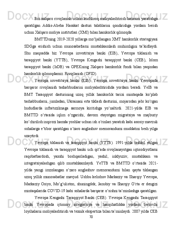 Biz xalqaro rivojlanish uchun kuchliroq moliyalashtirish bazasini yaratishga
qaratilgan   Addis-Abeba   Harakat   dasturi   talablarini   qondirishga   yordam   berish
uchun Xalqaro moliya institutlari (XMI) bilan hamkorlik qilmoqda.
BMTTDning 2019-2020 yillarga mo‘ljallangan XMT hamkorlik strategiyasi
SDGga   erishish   uchun   munosabatlarni   mustahkamlash   muhimligini   ta’kidlaydi.
Shu   maqsadda   biz   Yevropa   investitsiya   banki   (EIB),   Yevropa   tiklanish   va
taraqqiyot   banki   (YTTB),   Yevropa   Kengashi   taraqqiyot   banki   (CEB),   Islom
taraqqiyot   banki   (IsDB)   va   OPEKning   Xalqaro   hamkorlik   fondi   bilan   yaqindan
hamkorlik qilmoqdamiz. Rivojlanish (OFID).
Yevropa   investitsiya   banki   (EIB).   Yevropa   investitsiya   banki   Yevropada
barqaror   rivojlanish   tashabbuslarini   moliyalashtirishda   yordam   beradi.   YeIB   va
BMT   Taraqqiyot   dasturining   uzoq   yillik   hamkorlik   tarixi   mintaqada   ko‘plab
tashabbuslarni, jumladan, Ukrainani erta tiklash dasturini, mojarodan jabr ko‘rgan
hududlarda   infratuzilmaga   sarmoya   kiritishga   yo‘naltirdi.   2021-yilda   EIB   va
BMTTD   o rtasida   iqlim   o zgarishi,   davom   etayotgan   migratsiya   va   majburiyʻ ʻ
ko chirilish inqirozi hamda yoshlar uchun ish o rinlari yaratish kabi asosiy mavzuli	
ʻ ʻ
sohalarga e tibor qaratilgan o zaro anglashuv memorandumi muddatini besh yilga	
ʼ ʻ
uzaytirdi.
Yevropa   tiklanish   va   taraqqiyot   banki   (YTTB).   1991-yilda   tashkil   etilgan
Yevropa tiklanish va taraqqiyot banki uch qit’ada rivojlanayotgan iqtisodiyotlarni
raqobatbardosh,   yaxshi   boshqariladigan,   yashil,   inklyuziv,   mustahkam   va
integratsiyalashgan   qilib   mustahkamlaydi.   YeTTB   va   BMTTD   o‘rtasida   2021-
yilda   yangi   imzolangan   o‘zaro   anglashuv   memorandumi   bilan   qayta   tiklangan
uzoq yillik munosabatlar mavjud. Ushbu kelishuv Markaziy va Sharqiy Yevropa,
Markaziy   Osiyo,   Mo‘g‘uliston,   shuningdek,   Janubiy   va   Sharqiy   O‘rta   er   dengizi
mintaqalarida COVID-19 kabi sohalarda barqaror o‘sishni ta’minlashga qaratilgan.
Yevropa Kengashi  Taraqqiyot Banki  (CEB). Yevropa Kengashi  Taraqqiyot
banki   Yevropada   ijtimoiy   integratsiya   va   hamjihatlikka   yordam   beruvchi
loyihalarni moliyalashtirish va texnik ekspertiza bilan ta’minlaydi. 2007 yilda CEB
70 