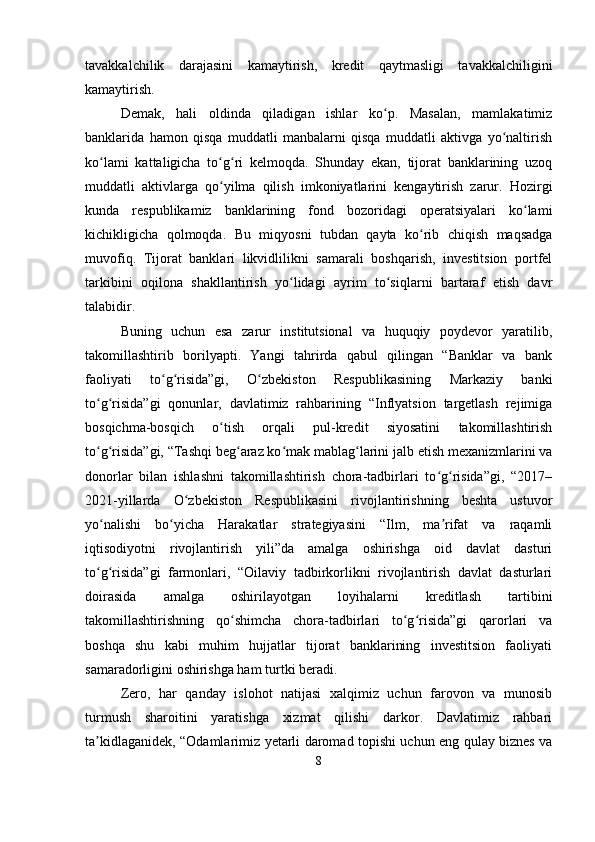 tavakkalchilik   darajasini   kamaytirish,   kredit   qaytmasligi   tavakkalchiligini
kamaytirish.
Demak,   hali   oldinda   qiladigan   ishlar   ko p.   Masalan,   mamlakatimizʻ
banklarida   hamon   qisqa   muddatli   manbalarni   qisqa   muddatli   aktivga   yo naltirish	
ʻ
ko lami   kattaligicha   to g ri   kelmoqda.   Shunday   ekan,   tijorat   banklarining   uzoq	
ʻ ʻ ʻ
muddatli   aktivlarga   qo yilma   qilish   imkoniyatlarini   kengaytirish   zarur.   Hozirgi	
ʻ
kunda   respublikamiz   banklarining   fond   bozoridagi   operatsiyalari   ko lami	
ʻ
kichikligicha   qolmoqda.   Bu   miqyosni   tubdan   qayta   ko rib   chiqish   maqsadga	
ʻ
muvofiq.   Tijorat   banklari   likvidlilikni   samarali   boshqarish,   investitsion   portfel
tarkibini   oqilona   shakllantirish   yo lidagi   ayrim   to siqlarni   bartaraf   etish   davr	
ʻ ʻ
talabidir.
Buning   uchun   esa   zarur   institutsional   va   huquqiy   poydevor   yaratilib,
takomillashtirib   borilyapti.   Yangi   tahrirda   qabul   qilingan   “Banklar   va   bank
faoliyati   to g risida”gi,   O zbekiston   Respublikasining   Markaziy   banki	
ʻ ʻ ʻ
to g risida”gi   qonunlar,   davlatimiz   rahbarining   “Inflyatsion   targetlash   rejimiga	
ʻ ʻ
bosqichma-bosqich   o tish   orqali   pul-kredit   siyosatini   takomillashtirish	
ʻ
to g risida”gi, “Tashqi beg araz ko mak mablag larini jalb etish mexanizmlarini va	
ʻ ʻ ʻ ʻ ʻ
donorlar   bilan   ishlashni   takomillashtirish   chora-tadbirlari   to g risida”gi,   “2017–	
ʻ ʻ
2021-yillarda   O zbekiston   Respublikasini   rivojlantirishning   beshta   ustuvor	
ʻ
yo nalishi   bo yicha   Harakatlar   strategiyasini   “Ilm,   ma rifat   va   raqamli	
ʻ ʻ ʼ
iqtisodiyotni   rivojlantirish   yili”da   amalga   oshirishga   oid   davlat   dasturi
to g risida”gi   farmonlari,   “Oilaviy   tadbirkorlikni   rivojlantirish   davlat   dasturlari
ʻ ʻ
doirasida   amalga   oshirilayotgan   loyihalarni   kreditlash   tartibini
takomillashtirishning   qo shimcha   chora-tadbirlari   to g risida”gi   qarorlari   va	
ʻ ʻ ʻ
boshqa   shu   kabi   muhim   hujjatlar   tijorat   banklarining   investitsion   faoliyati
samaradorligini oshirishga ham turtki beradi.
Zero,   har   qanday   islohot   natijasi   xalqimiz   uchun   farovon   va   munosib
turmush   sharoitini   yaratishga   xizmat   qilishi   darkor.   Davlatimiz   rahbari
ta kidlaganidek, “Odamlarimiz yetarli daromad topishi uchun eng qulay biznes va	
ʼ
8 