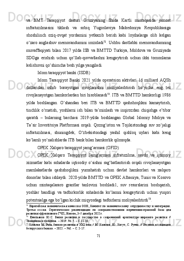 va   BMT   Taraqqiyot   dasturi   Gruziyaning   Shida   Kartli   mintaqasida   jamoat
infratuzilmasini   tiklash   va   sobiq   Yugoslaviya   Makedoniya   Respublikasiga
shoshilinch   oziq-ovqat   yordamini   yetkazib   berish   kabi   loyihalarga   olib   kelgan
o zaro   anglashuv   memorandumini   imzoladiʻ 51
.   Ushbu   dastlabki   memorandumning
muvaffaqiyati   bilan   2017   yilda   ISB   va   BMTTD   Turkiya,   Moldova   va   Gruziyada
SDGga   erishish   uchun   qo‘llab-quvvatlashni   kengaytirish   uchun   ikki   tomonlama
kelishuvni qo‘shimcha besh yilga yangiladi.
Islom taraqqiyot banki (ISDB)
Islom   Taraqqiyot   Banki   2021   yilda   operatsion   aktivlari   16   milliard   AQSh
dollaridan   oshib   borayotgan   rivojlanishni   moliyalashtirish   bo‘yicha   eng   tez
rivojlanayotgan hamkorlardan biri hisoblanadi 52
. ITB va BMTTD hamkorligi 1986
yilda   boshlangan.   O shandan   beri   ITB   va   BMTTD   qashshoqlikni   kamaytirish,	
ʻ
tinchlik   o rnatish,   yoshlarni   ish   bilan   ta minlash   va   inqirozdan   chiqishga   e tibor	
ʻ ʼ ʼ
qaratdi   –   bularning   barchasi   2019-yilda   boshlangan   Global   Islomiy   Moliya   va
Ta sir Investitsiya Platformasi orqali. Qozog iston va Tojikistondagi  suv xo jaligi	
ʼ ʻ ʻ
infratuzilmasi,   shuningdek,   O zbekistondagi   yashil   qishloq   uylari   kabi   keng	
ʻ
ko lamli yo‘nalishlarda ITB bank bilan hamkorlik qilmoqda.	
ʻ
OPEK Xalqaro taraqqiyot jamg‘armasi (OFID)
OPEK   Xalqaro   Taraqqiyot   Jamg‘armasi   infratuzilma,   savdo   va   ijtimoiy
xizmatlar   kabi   sohalarda   iqtisodiy   o‘sishni   rag‘batlantirish   orqali   rivojlanayotgan
mamlakatlarda   qashshoqlikni   yumshatish   uchun   davlat   hamkorlari   va   xalqaro
donorlar bilan ishlaydi. 2020-yilda BMTTD va OPEK Albaniya, Tunis va Kosovo
uchun   mintaqalararo   grantlar   tanlovini   boshladi1,   suv   resurslarini   boshqarish,
yoshlar   bandligi   va   tadbirkorlik   sohalarida   ko‘lamni   kengaytirish   uchun   yuqori
potentsialga ega bo‘lgan kichik miqyosdagi tadbirlarni moliyalashtirdi 53
. 
51
  Европейская  экономическая   комиссия   ООН,  Комитет  по  экономическому   сотрудничеству   и  интеграции.
Третья   сессия.   Стратегические   рекомендации   по   совершенствованию   нормативно-правовой   базы   для
развития эффективного ГЧП, Женева, 3–5 декабря 2022 г.
52
  Емельянов   Ю.С.   Банки   развития   и   государство   в   современной   архитектуре   мирового   развития   //
Экономика и политика. – 2019. №. 5. – С.11-18.
53
  Ковалев   М.   Роль   банков   развития   в   XXI   веке   /   М.   Ковалев,   Ю.   Когут,   С.   Румас   //   Вестник   ассоциации
белорусских банков. – 2022. – №2. – С. 2-17.
71