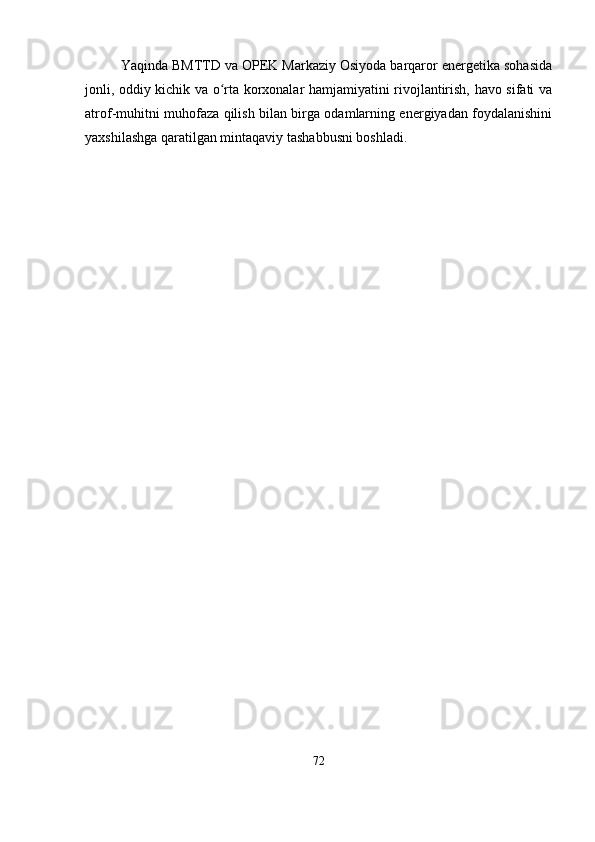 Yaqinda BMTTD va OPEK Markaziy Osiyoda barqaror energetika sohasida
jonli, oddiy kichik va o rta korxonalar hamjamiyatini rivojlantirish, havo sifati vaʻ
atrof-muhitni muhofaza qilish bilan birga odamlarning energiyadan foydalanishini
yaxshilashga qaratilgan mintaqaviy tashabbusni boshladi.
72