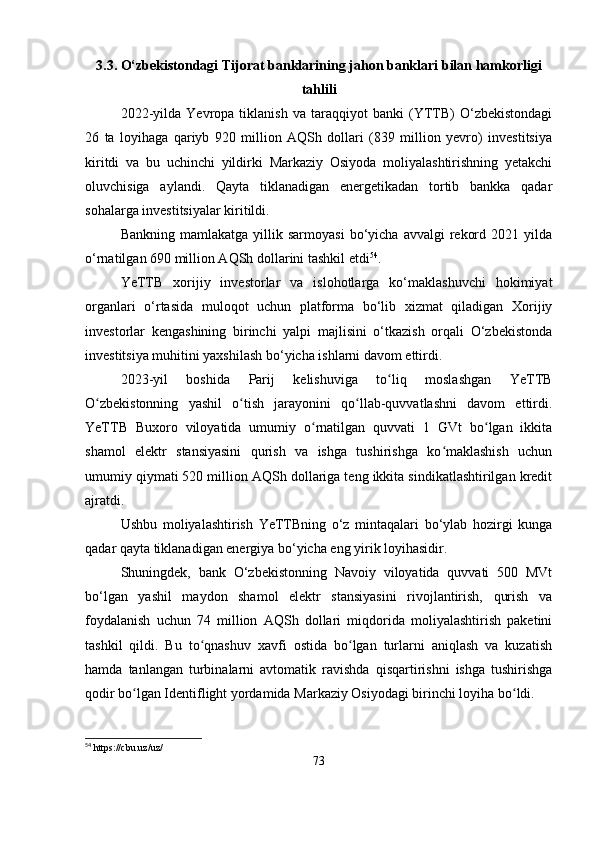 3.3. O‘zbekistondagi Tijorat banklarining jahon banklari bilan hamkorligi
tahlili
2022-yilda   Yevropa   tiklanish   va   taraqqiyot   banki   (YTTB)   O‘zbekistondagi
26   ta   loyihaga   qariyb   920   million   AQSh   dollari   (839   million   yevro)   investitsiya
kiritdi   va   bu   uchinchi   yildirki   Markaziy   Osiyoda   moliyalashtirishning   yetakchi
oluvchisiga   aylandi.   Qayta   tiklanadigan   energetikadan   tortib   bankka   qadar
sohalarga investitsiyalar kiritildi.
Bankning  mamlakatga   yillik  sarmoyasi  bo‘yicha  avvalgi  rekord  2021  yilda
o‘rnatilgan 690 million AQSh dollarini tashkil etdi 54
.
YeTTB   xorijiy   investorlar   va   islohotlarga   ko‘maklashuvchi   hokimiyat
organlari   o‘rtasida   muloqot   uchun   platforma   bo‘lib   xizmat   qiladigan   Xorijiy
investorlar   kengashining   birinchi   yalpi   majlisini   o‘tkazish   orqali   O‘zbekistonda
investitsiya muhitini yaxshilash bo‘yicha ishlarni davom ettirdi.
2023-yil   boshida   Parij   kelishuviga   to liq   moslashgan   YeTTBʻ
O zbekistonning   yashil   o tish   jarayonini   qo llab-quvvatlashni   davom   ettirdi.	
ʻ ʻ ʻ
YeTTB   Buxoro   viloyatida   umumiy   o rnatilgan   quvvati   1   GVt   bo lgan   ikkita	
ʻ ʻ
shamol   elektr   stansiyasini   qurish   va   ishga   tushirishga   ko maklashish   uchun	
ʻ
umumiy qiymati 520 million AQSh dollariga teng ikkita sindikatlashtirilgan kredit
ajratdi.
Ushbu   moliyalashtirish   YeTTBning   o‘z   mintaqalari   bo‘ylab   hozirgi   kunga
qadar qayta tiklanadigan energiya bo‘yicha eng yirik loyihasidir.
Shuningdek,   bank   O‘zbekistonning   Navoiy   viloyatida   quvvati   500   MVt
bo‘lgan   yashil   maydon   shamol   elektr   stansiyasini   rivojlantirish,   qurish   va
foydalanish   uchun   74   million   AQSh   dollari   miqdorida   moliyalashtirish   paketini
tashkil   qildi.   Bu   to qnashuv   xavfi   ostida   bo lgan   turlarni   aniqlash   va   kuzatish	
ʻ ʻ
hamda   tanlangan   turbinalarni   avtomatik   ravishda   qisqartirishni   ishga   tushirishga
qodir bo lgan Identiflight yordamida Markaziy Osiyodagi birinchi loyiha bo ldi.	
ʻ ʻ
54
  https :// cbu . uz / uz /
73