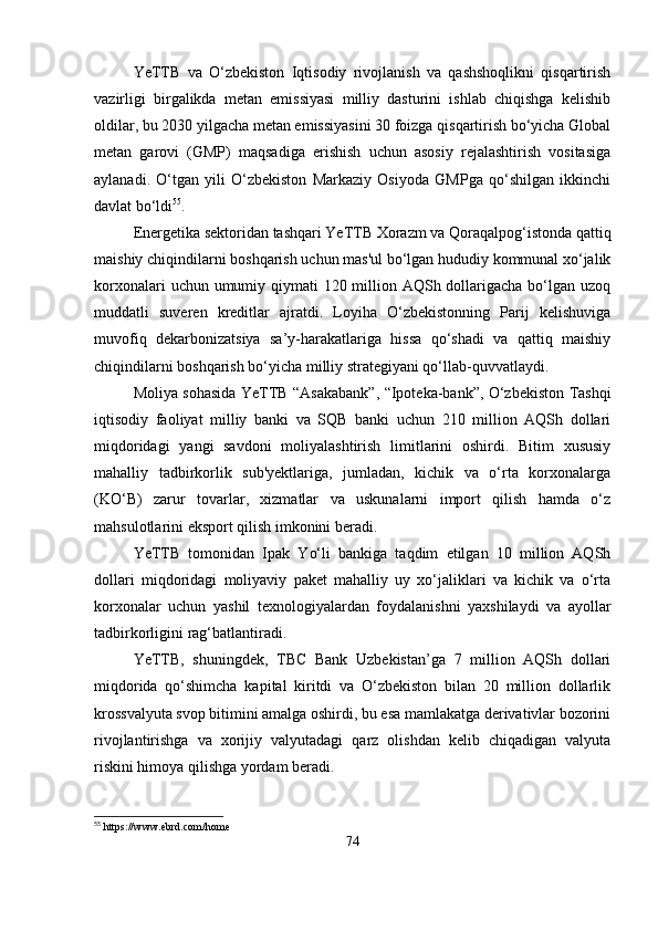 YeTTB   va   O‘zbekiston   Iqtisodiy   rivojlanish   va   qashshoqlikni   qisqartirish
vazirligi   birgalikda   metan   emissiyasi   milliy   dasturini   ishlab   chiqishga   kelishib
oldilar, bu 2030 yilgacha metan emissiyasini 30 foizga qisqartirish bo‘yicha Global
metan   garovi   (GMP)   maqsadiga   erishish   uchun   asosiy   rejalashtirish   vositasiga
aylanadi.   O‘tgan   yili   O‘zbekiston   Markaziy   Osiyoda   GMPga   qo‘shilgan   ikkinchi
davlat bo‘ldi 55
.
Energetika sektoridan tashqari YeTTB Xorazm va Qoraqalpog‘istonda qattiq
maishiy chiqindilarni boshqarish uchun mas'ul bo‘lgan hududiy kommunal xo‘jalik
korxonalari  uchun umumiy qiymati  120 million AQSh dollarigacha bo‘lgan uzoq
muddatli   suveren   kreditlar   ajratdi.   Loyiha   O‘zbekistonning   Parij   kelishuviga
muvofiq   dekarbonizatsiya   sa’y-harakatlariga   hissa   qo‘shadi   va   qattiq   maishiy
chiqindilarni boshqarish bo‘yicha milliy strategiyani qo‘llab-quvvatlaydi.
Moliya sohasida YeTTB “Asakabank”, “Ipoteka-bank”, O‘zbekiston Tashqi
iqtisodiy   faoliyat   milliy   banki   va   SQB   banki   uchun   210   million   AQSh   dollari
miqdoridagi   yangi   savdoni   moliyalashtirish   limitlarini   oshirdi.   Bitim   xususiy
mahalliy   tadbirkorlik   sub'yektlariga,   jumladan,   kichik   va   o‘rta   korxonalarga
(KO‘B)   zarur   tovarlar,   xizmatlar   va   uskunalarni   import   qilish   hamda   o‘z
mahsulotlarini eksport qilish imkonini beradi.
YeTTB   tomonidan   Ipak   Yo‘li   bankiga   taqdim   etilgan   10   million   AQSh
dollari   miqdoridagi   moliyaviy   paket   mahalliy   uy   xo‘jaliklari   va   kichik   va   o‘rta
korxonalar   uchun   yashil   texnologiyalardan   foydalanishni   yaxshilaydi   va   ayollar
tadbirkorligini rag‘batlantiradi.
YeTTB,   shuningdek,   TBC   Bank   Uzbekistan’ga   7   million   AQSh   dollari
miqdorida   qo‘shimcha   kapital   kiritdi   va   O‘zbekiston   bilan   20   million   dollarlik
krossvalyuta svop bitimini amalga oshirdi, bu esa mamlakatga derivativlar bozorini
rivojlantirishga   va   xorijiy   valyutadagi   qarz   olishdan   kelib   chiqadigan   valyuta
riskini himoya qilishga yordam beradi.
55
  https :// www . ebrd . com / home  
74 
