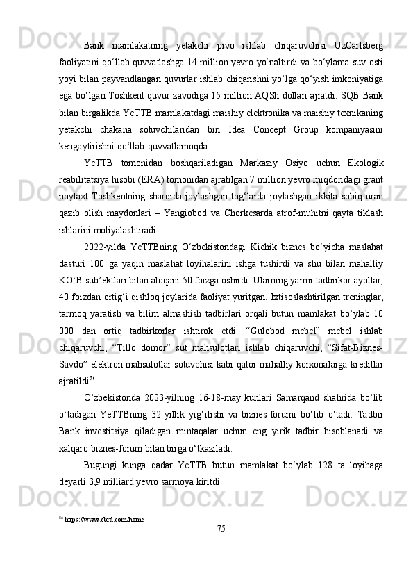 Bank   mamlakatning   yetakchi   pivo   ishlab   chiqaruvchisi   UzCarlsberg
faoliyatini qo‘llab-quvvatlashga 14 million yevro yo‘naltirdi va bo‘ylama suv osti
yoyi bilan payvandlangan quvurlar ishlab chiqarishni yo‘lga qo‘yish imkoniyatiga
ega bo‘lgan Toshkent quvur zavodiga 15 million AQSh dollari ajratdi. SQB Bank
bilan birgalikda YeTTB mamlakatdagi maishiy elektronika va maishiy texnikaning
yetakchi   chakana   sotuvchilaridan   biri   Idea   Concept   Group   kompaniyasini
kengaytirishni qo‘llab-quvvatlamoqda.
YeTTB   tomonidan   boshqariladigan   Markaziy   Osiyo   uchun   Ekologik
reabilitatsiya hisobi (ERA) tomonidan ajratilgan 7 million yevro miqdoridagi grant
poytaxt   Toshkentning   sharqida   joylashgan   tog‘larda   joylashgan   ikkita   sobiq   uran
qazib   olish   maydonlari   –   Yangiobod   va   Chorkesarda   atrof-muhitni   qayta   tiklash
ishlarini moliyalashtiradi.
2022-yilda   YeTTBning   O‘zbekistondagi   Kichik   biznes   bo‘yicha   maslahat
dasturi   100   ga   yaqin   maslahat   loyihalarini   ishga   tushirdi   va   shu   bilan   mahalliy
KO‘B sub’ektlari bilan aloqani 50 foizga oshirdi. Ularning yarmi tadbirkor ayollar,
40 foizdan ortig‘i qishloq joylarida faoliyat yuritgan. Ixtisoslashtirilgan treninglar,
tarmoq   yaratish   va   bilim   almashish   tadbirlari   orqali   butun   mamlakat   bo‘ylab   10
000   dan   ortiq   tadbirkorlar   ishtirok   etdi.   “Gulobod   mebel”   mebel   ishlab
chiqaruvchi,   “Tillo   domor”   sut   mahsulotlari   ishlab   chiqaruvchi,   “Sifat-Biznes-
Savdo” elektron mahsulotlar sotuvchisi kabi qator mahalliy korxonalarga kreditlar
ajratildi 56
.
O‘zbekistonda   2023-yilning   16-18-may   kunlari   Samarqand   shahrida   bo‘lib
o‘tadigan   YeTTBning   32-yillik   yig‘ilishi   va   biznes-forumi   bo‘lib   o‘tadi.   Tadbir
Bank   investitsiya   qiladigan   mintaqalar   uchun   eng   yirik   tadbir   hisoblanadi   va
xalqaro biznes-forum bilan birga o‘tkaziladi.
Bugungi   kunga   qadar   YeTTB   butun   mamlakat   bo‘ylab   128   ta   loyihaga
deyarli 3,9 milliard yevro sarmoya kiritdi.
56
  https :// www . ebrd . com / home  
75 