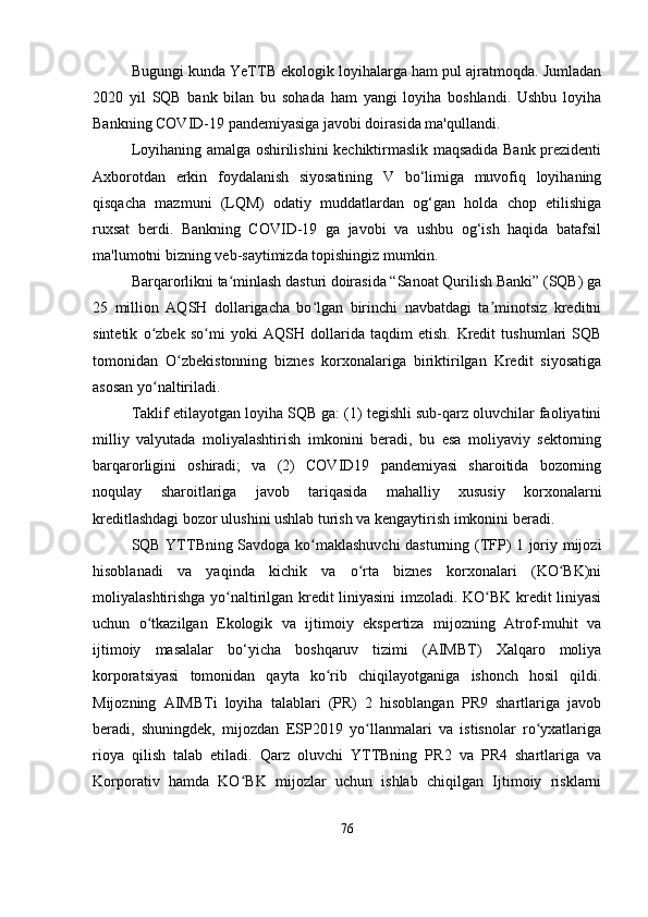 Bugungi kunda YeTTB ekologik loyihalarga ham pul ajratmoqda. Jumladan
2020   yil   SQB   bank   bilan   bu   sohada   ham   yangi   loyiha   boshlandi.   Ushbu   loyiha
Bankning COVID-19 pandemiyasiga javobi doirasida ma'qullandi. 
Loyihaning amalga oshirilishini kechiktirmaslik maqsadida Bank prezidenti
Axborotdan   erkin   foydalanish   siyosatining   V   bo‘limiga   muvofiq   loyihaning
qisqacha   mazmuni   (LQM)   odatiy   muddatlardan   og‘gan   holda   chop   etilishiga
ruxsat   berdi.   Bankning   COVID-19   ga   javobi   va   ushbu   og‘ish   haqida   batafsil
ma'lumotni bizning veb-saytimizda topishingiz mumkin. 
Barqarorlikni ta minlash dasturi doirasida “Sanoat Qurilish Banki” (SQB) gaʻ
25   million   AQSH   dollarigacha   bo lgan   birinchi   navbatdagi   ta minotsiz   kreditni	
ʻ ʼ
sintetik   o zbek   so mi   yoki   AQSH   dollarida   taqdim   etish.  	
ʻ ʻ Kredit   tushumlari   SQB
tomonidan   O zbekistonning   biznes   korxonalariga   biriktirilgan   Kredit   siyosatiga	
ʻ
asosan yo naltiriladi.	
ʻ
Taklif etilayotgan loyiha SQB ga: (1) tegishli sub-qarz oluvchilar faoliyatini
milliy   valyutada   moliyalashtirish   imkonini   beradi,   bu   esa   moliyaviy   sektorning
barqarorligini   oshiradi;   va   (2)   COVID19   pandemiyasi   sharoitida   bozorning
noqulay   sharoitlariga   javob   tariqasida   mahalliy   xususiy   korxonalarni
kreditlashdagi bozor ulushini ushlab turish va kengaytirish imkonini beradi.
SQB YTTBning Savdoga ko maklashuvchi dasturning (TFP) 1 joriy mijozi	
ʻ
hisoblanadi   va   yaqinda   kichik   va   o rta   biznes   korxonalari   (KO BK)ni	
ʻ ʻ
moliyalashtirishga yo naltirilgan kredit liniyasini imzoladi. KO BK kredit liniyasi	
ʻ ʻ
uchun   o tkazilgan   Ekologik   va   ijtimoiy   ekspertiza   mijozning   Atrof-muhit   va	
ʻ
ijtimoiy   masalalar   bo‘yicha   boshqaruv   tizimi   (AIMBT)   Xalqaro   moliya
korporatsiyasi   tomonidan   qayta   ko rib   chiqilayotganiga   ishonch   hosil   qildi.	
ʻ
Mijozning   AIMBTi   loyiha   talablari   (PR)   2   hisoblangan   PR9   shartlariga   javob
beradi,   shuningdek,   mijozdan   ESP2019   yo llanmalari   va   istisnolar   ro yxatlariga	
ʻ ʻ
rioya   qilish   talab   etiladi.   Qarz   oluvchi   YTTBning   PR2   va   PR4   shartlariga   va
Korporativ   hamda   KO BK   mijozlar   uchun   ishlab   chiqilgan   Ijtimoiy   risklarni	
ʻ
76 
