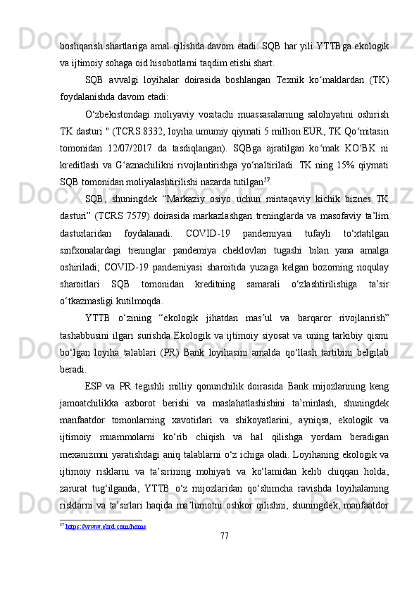 boshqarish shartlariga amal qilishda davom etadi. SQB har yili YTTBga ekologik
va ijtimoiy sohaga oid hisobotlarni taqdim etishi shart.
SQB   avvalgi   loyihalar   doirasida   boshlangan   Texnik   ko maklardan   (TK)ʻ
foydalanishda davom etadi:
O‘zbekistondagi   moliyaviy   vositachi   muassasalarning   salohiyatini   oshirish
TK dasturi " (TCRS 8332, loyiha umumiy qiymati 5 million EUR, TK Qo mitasin	
ʻ
tomonidan   12/07/2017   da   tasdiqlangan).   SQBga   ajratilgan   ko mak   KO BK   ni	
ʻ ʻ
kreditlash   va   G aznachilikni   rivojlantirishga   yo‘naltiriladi.   TK   ning   15%   qiymati	
ʻ
SQB tomonidan moliyalashtirilishi nazarda tutilgan 57
. 
SQB,   shuningdek   “Markaziy   osiyo   uchun   mintaqaviy   kichik   biznes   TK
dasturi”   (TCRS   7579)   doirasida   markazlashgan   treninglarda   va   masofaviy   ta’lim
dasturlaridan   foydalanadi.   COVID-19   pandemiyasi   tufayli   to‘xtatilgan
sinfxonalardagi   treninglar   pandemiya   cheklovlari   tugashi   bilan   yana   amalga
oshiriladi;   COVID-19   pandemiyasi   sharoitida   yuzaga   kelgan   bozorning   noqulay
sharoitlari   SQB   tomonidan   kreditning   samarali   o‘zlashtirilishiga   ta’sir
o‘tkazmasligi kutilmoqda.
YTTB   o‘zining   “ekologik   jihatdan   mas ul   va   barqaror   rivojlan	
ʼ ??????rish”
tashabbusini   ilgari   surishda   Ekologik   va   ijtimoiy   siyosat   va   uning   tarkibiy   qismi
bo‘lgan   loyiha   talablari   (PR)   Bank   loyihasini   amalda   qo‘llash   tartibini   belgilab
beradi. 
ESP   va   PR   tegishli   milliy   qonunchilik   doirasida   Bank   mijozlarining   keng
jamoatchilikka   axborot   berishi   va   maslahatlashishini   ta’minlash,   shuningdek
manfaatdor   tomonlarning   xavotirlari   va   shikoyatlarini,   ayniqsa,   ekologik   va
ijtimoiy   muammolarni   ko‘rib   chiqish   va   hal   qilishga   yordam   beradigan
mexanizmni yaratishdagi  aniq talablarni o‘z ichiga oladi. Loyihaning ekologik va
ijtimoiy   risklarni   va   ta’sirining   mohiyati   va   ko‘lamidan   kelib   chiqqan   holda,
zarurat   tug‘ilganda,   YTTB   o‘z   mijozlaridan   qo‘shimcha   ravishda   loyihalarning
risklarni   va   ta’sirlari   haqida   ma’lumotni   oshkor   qilishni,   shuningdek,   manfaatdor
57
  https    ://    www    .   ebrd    .   com    /   home     
77