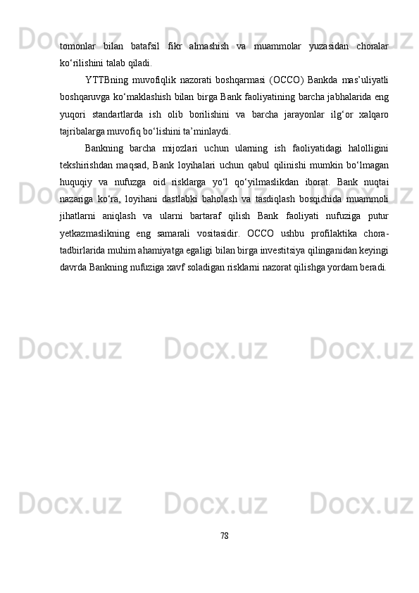 tomonlar   bilan   batafsil   fikr   almashish   va   muammolar   yuzasidan   choralar
ko‘rilishini talab qiladi.
YTTBning   muvofiqlik   nazorati   boshqarmasi   (OCCO)   Bankda   mas’uliyatli
boshqaruvga ko‘maklashish bilan birga Bank faoliyatining barcha jabhalarida eng
yuqori   standartlarda   ish   olib   borilishini   va   barcha   jarayonlar   ilg‘or   xalqaro
tajribalarga muvofiq bo‘lishini ta’minlaydi. 
Bankning   barcha   mijozlari   uchun   ularning   ish   faoliyatidagi   halolligini
tekshirishdan   maqsad,   Bank   loyihalari   uchun   qabul   qilinishi   mumkin   bo‘lmagan
huquqiy   va   nufuzga   oid   risklarga   yo‘l   qo‘yilmaslikdan   iborat.   Bank   nuqtai
nazariga   ko‘ra,   loyihani   dastlabki   baholash   va   tasdiqlash   bosqichida   muammoli
jihatlarni   aniqlash   va   ularni   bartaraf   qilish   Bank   faoliyati   nufuziga   putur
yetkazmaslikning   eng   samarali   vositasidir.   OCCO   ushbu   profilaktika   chora-
tadbirlarida muhim ahamiyatga egaligi bilan birga investitsiya qilinganidan keyingi
davrda Bankning nufuziga xavf soladigan risklarni nazorat qilishga yordam beradi.
78