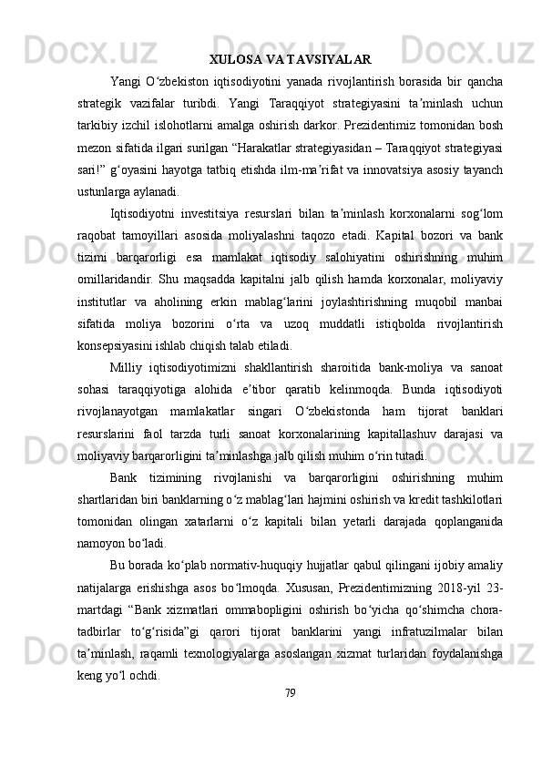 XULOSA VA TAVSIYALAR
Yangi   O zbekiston   iqtisodiyotini   yanada   rivojlantirish   borasida   bir   qanchaʻ
strategik   vazifalar   turibdi.   Yangi   Taraqqiyot   strategiyasini   ta minlash   uchun	
ʼ
tarkibiy   izchil   islohotlarni   amalga   oshirish   darkor.  Prezidentimiz  tomonidan   bosh
mezon sifatida ilgari surilgan “Harakatlar strategiyasidan – Taraqqiyot strategiyasi
sari!” g oyasini  hayotga tatbiq etishda ilm-ma rifat  va innovatsiya  asosiy tayanch	
ʻ ʼ
ustunlarga aylanadi.
Iqtisodiyotni   investitsiya   resurslari   bilan   ta minlash   korxonalarni   sog lom	
ʼ ʻ
raqobat   tamoyillari   asosida   moliyalashni   taqozo   etadi.   Kapital   bozori   va   bank
tizimi   barqarorligi   esa   mamlakat   iqtisodiy   salohiyatini   oshirishning   muhim
omillaridandir.   Shu   maqsadda   kapitalni   jalb   qilish   hamda   korxonalar,   moliyaviy
institutlar   va   aholining   erkin   mablag larini   joylashtirishning   muqobil   manbai	
ʻ
sifatida   moliya   bozorini   o rta   va   uzoq   muddatli   istiqbolda   rivojlantirish	
ʻ
konsepsiyasini ishlab chiqish talab etiladi.
Milliy   iqtisodiyotimizni   shakllantirish   sharoitida   bank-moliya   va   sanoat
sohasi   taraqqiyotiga   alohida   e tibor   qaratib   kelinmoqda.   Bunda   iqtisodiyoti	
ʼ
rivojlanayotgan   mamlakatlar   singari   O zbekistonda   ham   tijorat   banklari	
ʻ
resurslarini   faol   tarzda   turli   sanoat   korxonalarining   kapitallashuv   darajasi   va
moliyaviy barqarorligini ta minlashga jalb qilish muhim o rin tutadi.	
ʼ ʻ
Bank   tizimining   rivojlanishi   va   barqarorligini   oshirishning   muhim
shartlaridan biri banklarning o z mablag lari hajmini oshirish va kredit tashkilotlari	
ʻ ʻ
tomonidan   olingan   xatarlarni   o z   kapitali   bilan   yetarli   darajada   qoplanganida	
ʻ
namoyon bo ladi.	
ʻ
Bu borada ko plab normativ-huquqiy hujjatlar qabul qilingani ijobiy amaliy	
ʻ
natijalarga   erishishga   asos   bo lmoqda.   Xususan,   Prezidentimizning   2018-yil   23-	
ʻ
martdagi   “Bank   xizmatlari   ommabopligini   oshirish   bo yicha   qo shimcha   chora-	
ʻ ʻ
tadbirlar   to g risida”gi   qarori   tijorat   banklarini   yangi   infratuzilmalar   bilan	
ʻ ʻ
ta minlash,   raqamli   texnologiyalarga   asoslangan   xizmat   turlaridan   foydalanishga	
ʼ
keng yo l ochdi.	
ʻ
79 