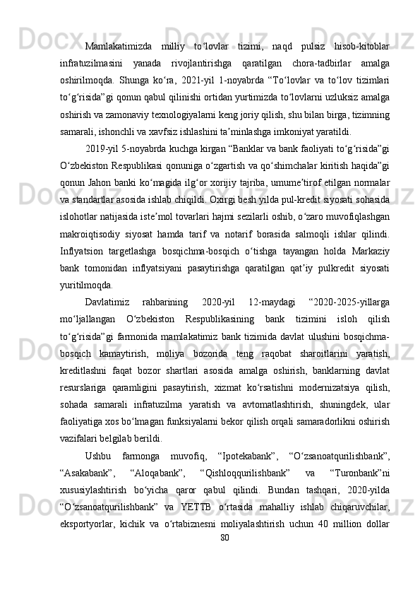 Mamlakatimizda   milliy   to lovlar   tizimi,   naqd   pulsiz   hisob-kitoblarʻ
infratuzilmasini   yanada   rivojlantirishga   qaratilgan   chora-tadbirlar   amalga
oshirilmoqda.   Shunga   ko ra,   2021-yil   1-noyabrda   “To lovlar   va   to lov   tizimlari	
ʻ ʻ ʻ
to g risida”gi qonun qabul qilinishi ortidan yurtimizda to lovlarni uzluksiz amalga	
ʻ ʻ ʻ
oshirish va zamonaviy texnologiyalarni keng joriy qilish, shu bilan birga, tizimning
samarali, ishonchli va xavfsiz ishlashini ta minlashga imkoniyat yaratildi.	
ʼ
2019-yil 5-noyabrda kuchga kirgan “Banklar va bank faoliyati to g risida”gi	
ʻ ʻ
O zbekiston Respublikasi qonuniga o zgartish va qo shimchalar kiritish haqida”gi	
ʻ ʻ ʻ
qonun Jahon banki ko magida ilg or xorijiy tajriba, umume tirof etilgan normalar	
ʻ ʻ ʼ
va standartlar asosida ishlab chiqildi. Oxirgi besh yilda pul-kredit siyosati sohasida
islohotlar natijasida iste mol tovarlari hajmi sezilarli oshib, o zaro muvofiqlashgan
ʼ ʻ
makroiqtisodiy   siyosat   hamda   tarif   va   notarif   borasida   salmoqli   ishlar   qilindi.
Inflyatsion   targetlashga   bosqichma-bosqich   o tishga   tayangan   holda   Markaziy	
ʻ
bank   tomonidan   inflyatsiyani   pasaytirishga   qaratilgan   qat iy   pulkredit   siyosati	
ʼ
yuritilmoqda.
Davlatimiz   rahbarining   2020-yil   12-maydagi   “2020-2025-yillarga
mo ljallangan   O zbekiston   Respublikasining   bank   tizimini   isloh   qilish	
ʻ ʻ
to g risida”gi   farmonida   mamlakatimiz   bank   tizimida   davlat   ulushini   bosqichma-
ʻ ʻ
bosqich   kamaytirish,   moliya   bozorida   teng   raqobat   sharoitlarini   yaratish,
kreditlashni   faqat   bozor   shartlari   asosida   amalga   oshirish,   banklarning   davlat
resurslariga   qaramligini   pasaytirish,   xizmat   ko rsatishni   modernizatsiya   qilish,	
ʻ
sohada   samarali   infratuzilma   yaratish   va   avtomatlashtirish,   shuningdek,   ular
faoliyatiga xos bo lmagan funksiyalarni bekor qilish orqali samaradorlikni oshirish	
ʻ
vazifalari belgilab berildi.
Ushbu   farmonga   muvofiq,   “Ipotekabank”,   “O zsanoatqurilishbank”,	
ʻ
“Asakabank”,   “Aloqabank”,   “Qishloqqurilishbank”   va   “Turonbank”ni
xususiylashtirish   bo yicha   qaror   qabul   qilindi.   Bundan   tashqari,   2020-yilda	
ʻ
“O zsanoatqurilishbank”   va   YETTB   o rtasida   mahalliy   ishlab   chiqaruvchilar,	
ʻ ʻ
eksportyorlar,   kichik   va   o rtabiznesni   moliyalashtirish   uchun   40   million   dollar	
ʻ
80 