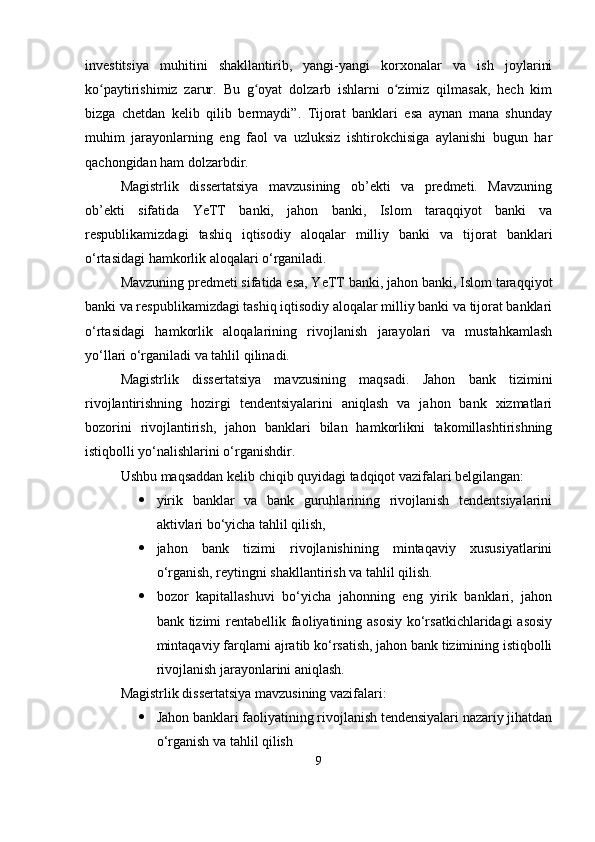 investitsiya   muhitini   shakllantirib,   yangi-yangi   korxonalar   va   ish   joylarini
ko paytirishimiz   zarur.   Bu   g oyat   dolzarb   ishlarni   o zimiz   qilmasak,   hech   kimʻ ʻ ʻ
bizga   chetdan   kelib   qilib   bermaydi”.   Tijorat   banklari   esa   aynan   mana   shunday
muhim   jarayonlarning   eng   faol   va   uzluksiz   ishtirokchisiga   aylanishi   bugun   har
qachongidan ham dolzarbdir.
Magistrlik   dissertatsiya   mavzusining   ob’ekti   va   predmeti.   Mavzuning
ob’ekti   sifatida   YeTT   banki,   jahon   banki,   Islom   taraqqiyot   banki   va
respublikamizdagi   tashiq   iqtisodiy   aloqalar   milliy   banki   va   tijorat   banklari
o‘rtasidagi hamkorlik aloqalari o‘rganiladi.
Mavzuning predmeti sifatida esa, YeTT banki, jahon banki, Islom taraqqiyot
banki va respublikamizdagi tashiq iqtisodiy aloqalar milliy banki va tijorat banklari
o‘rtasidagi   hamkorlik   aloqalarining   rivojlanish   jarayolari   va   mustahkamlash
yo‘llari o‘rganiladi va tahlil qilinadi.
Magistrlik   dissertatsiya   mavzusining   maqsadi.   Jahon   bank   tizimini
rivojlantirishning   hozirgi   tendentsiyalarini   aniqlash   va   jahon   bank   xizmatlari
bozorini   rivojlantirish,   jahon   banklari   bilan   hamkorlikni   takomillashtirishning
istiqbolli yo‘nalishlarini o‘rganishdir. 
Ushbu maqsaddan kelib chiqib quyidagi tadqiqot vazifalari belgilangan: 
 yirik   banklar   va   bank   guruhlarining   rivojlanish   tendentsiyalarini
aktivlari bo‘yicha tahlil qilish, 
 jahon   bank   tizimi   rivojlanishining   mintaqaviy   xususiyatlarini
o‘rganish, reytingni shakllantirish va tahlil qilish. 
 bozor   kapitallashuvi   bo‘yicha   jahonning   eng   yirik   banklari,   jahon
bank tizimi  rentabellik faoliyatining asosiy  ko‘rsatkichlaridagi  asosiy
mintaqaviy farqlarni ajratib ko‘rsatish, jahon bank tizimining istiqbolli
rivojlanish jarayonlarini aniqlash.
Magistrlik dissertatsiya mavzusining vazifalari:
 Jahon banklari faoliyatining rivojlanish tendensiyalari nazariy jihatdan
o‘rganish va tahlil qilish
9