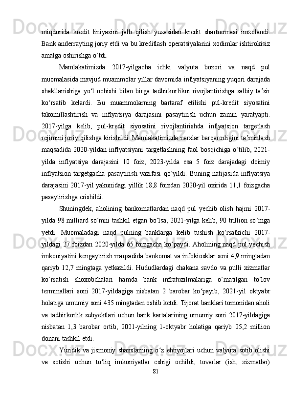 miqdorida   kredit   liniyasini   jalb   qilish   yuzasidan   kredit   shartnomasi   imzolandi.
Bank anderrayting joriy etdi va bu kreditlash operatsiyalarini xodimlar ishtirokisiz
amalga oshirishga o tdi.ʻ
Mamlakatimizda   2017-yilgacha   ichki   valyuta   bozori   va   naqd   pul
muomalasida mavjud muammolar yillar davomida inflyatsiyaning yuqori darajada
shakllanishiga   yo l   ochishi   bilan   birga   tadbirkorlikni   rivojlantirishga   salbiy   ta sir	
ʻ ʼ
ko rsatib   kelardi.   Bu   muammolarning   bartaraf   etilishi   pul-kredit   siyosatini	
ʻ
takomillashtirish   va   inflyatsiya   darajasini   pasaytirish   uchun   zamin   yaratyapti.
2017-yilga   kelib,   pul-kredit   siyosatini   rivojlantirishda   inflyatsion   targetlash
rejimini joriy qilishga kirishildi. Mamlakatimizda narxlar barqarorligini ta minlash	
ʼ
maqsadida   2020-yildan   inflyatsiyani   targetlashning   faol   bosqichiga   o tilib,   2021-	
ʻ
yilda   inflyatsiya   darajasini   10   foiz,   2023-yilda   esa   5   foiz   darajadagi   doimiy
inflyatsion   targetgacha   pasaytirish   vazifasi   qo yildi.   Buning   natijasida   inflyatsiya	
ʻ
darajasini 2017-yil yakunidagi yillik 18,8 foizdan 2020-yil oxirida 11,1 foizgacha
pasaytirishga erishildi.
Shuningdek,   aholining   bankomatlardan   naqd   pul   yechib   olish   hajmi   2017-
yilda 98 milliard so mni tashkil etgan bo lsa, 2021-yilga kelib, 90 trillion so mga	
ʻ ʻ ʻ
yetdi.   Muomaladagi   naqd   pulning   banklarga   kelib   tushish   ko rsatkichi   2017-	
ʻ
yildagi 27 foizdan 2020-yilda 65 foizgacha ko paydi. Aholining naqd pul yechish	
ʻ
imkoniyatini kengaytirish maqsadida bankomat va infokiosklar soni 4,9 mingtadan
qariyb   12,7   mingtaga   yetkazildi.   Hududlardagi   chakana   savdo   va   pulli   xizmatlar
ko rsatish   shoxobchalari   hamda   bank   infratuzilmalariga   o rnatilgan   to lov	
ʻ ʻ ʻ
terminallari   soni   2017-yildagiga   nisbatan   2   barobar   ko payib,   2021-yil   oktyabr	
ʻ
holatiga umumiy soni 435 mingtadan oshib ketdi. Tijorat banklari tomonidan aholi
va tadbirkorlik subyektlari  uchun bank kartalarining umumiy soni 2017-yildagiga
nisbatan   1,3   barobar   ortib,   2021-yilning   1-oktyabr   holatiga   qariyb   25,2   million
donani tashkil etdi.
Yuridik   va   jismoniy   shaxslarning   o z   ehtiyojlari   uchun   valyuta   sotib   olishi	
ʻ
va   sotishi   uchun   to liq   imkoniyatlar   eshigi   ochildi,   tovarlar   (ish,   xizmatlar)	
ʻ
81 