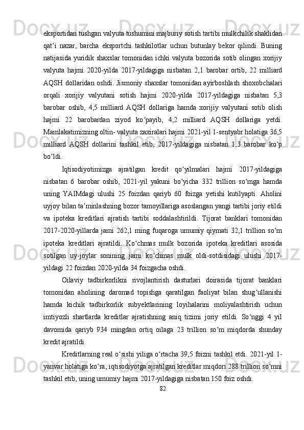 eksportidan tushgan valyuta tushumini majburiy sotish tartibi mulkchilik shaklidan
qat i   nazar,   barcha   eksportchi   tashkilotlar   uchun   butunlay   bekor   qilindi.   Buningʼ
natijasida yuridik shaxslar  tomonidan ichki valyuta bozorida sotib olingan xorijiy
valyuta   hajmi   2020-yilda   2017-yildagiga   nisbatan   2,1   barobar   ortib,   22   milliard
AQSH dollaridan oshdi. Jismoniy shaxslar  tomonidan ayirboshlash shoxobchalari
orqali   xorijiy   valyutani   sotish   hajmi   2020-yilda   2017-yildagiga   nisbatan   5,3
barobar   oshib,   4,5   milliard   AQSH   dollariga   hamda   xorijiy   valyutani   sotib   olish
hajmi   22   barobardan   ziyod   ko payib,   4,2   milliard   AQSH   dollariga   yetdi.	
ʻ
Mamlakatimizning oltin- valyuta zaxiralari hajmi 2021-yil 1-sentyabr holatiga 36,5
milliard   AQSH   dollarini   tashkil   etib,   2017-yildagiga   nisbatan   1,3   barobar   ko p	
ʻ
bo ldi.	
ʻ
Iqtisodiyotimizga   ajratilgan   kredit   qo yilmalari   hajmi   2017-yildagiga	
ʻ
nisbatan   6   barobar   oshib,   2021-yil   yakuni   bo yicha   332   trillion   so mga   hamda
ʻ ʻ
uning   YAIMdagi   ulushi   25   foizdan   qariyb   60   foizga   yetishi   kutilyapti.   Aholini
uyjoy bilan ta minlashning bozor tamoyillariga asoslangan yangi tartibi joriy etildi	
ʼ
va   ipoteka   kreditlari   ajratish   tartibi   soddalashtirildi.   Tijorat   banklari   tomonidan
2017-2020-yillarda  jami   262,1 ming fuqaroga umumiy  qiymati   32,1 trillion so m	
ʻ
ipoteka   kreditlari   ajratildi.   Ko chmas   mulk   bozorida   ipoteka   kreditlari   asosida	
ʻ
sotilgan   uy-joylar   sonining   jami   ko chmas   mulk   oldi-sotdisidagi   ulushi   2017-	
ʻ
yildagi 22 foizdan 2020-yilda 34 foizgacha oshdi.
Oilaviy   tadbirkorlikni   rivojlantirish   dasturlari   doirasida   tijorat   banklari
tomonidan   aholining   daromad   topishga   qaratilgan   faoliyat   bilan   shug ullanishi	
ʻ
hamda   kichik   tadbirkorlik   subyektlarining   loyihalarini   moliyalashtirish   uchun
imtiyozli   shartlarda   kreditlar   ajratishning   aniq   tizimi   joriy   etildi.   So nggi   4   yil	
ʻ
davomida   qariyb   934   mingdan   ortiq   oilaga   23   trillion   so m   miqdorda   shunday	
ʻ
kredit ajratildi.
Kreditlarning real o sishi yiliga o rtacha 39,5 foizni tashkil etdi. 2021-yil 1-	
ʻ ʻ
yanvar holatiga ko ra, iqtisodiyotga ajratilgan kreditlar miqdori 288 trillion so mni	
ʻ ʻ
tashkil etib, uning umumiy hajmi 2017-yildagiga nisbatan 150 foiz oshdi.
82