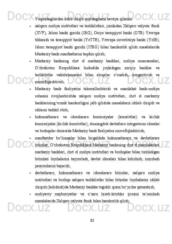 Yuqoridagilardan kelib chiqib quyidagilarni tavsiya qilamiz:
 xalqaro   moliya   institutlari   va   tashkilotlari,   jumladan   Xalqaro   valyuta   fondi
(XVF),   Jahon   banki   guruhi   (JBG),   Osiyo   taraqqiyot   banki   (OTB)   Yevropa
tiklanish   va  taraqqiyot   banki   (YeTTB),  Yevropa   investitsiya   banki   (YeIB),
Islom   taraqqiyot   banki   guruhi   (ITBG)   bilan   hamkorlik   qilish   masalalarida
Markaziy bank manfaatlarini taqdim qilish;
 Markaziy   bankning   chet   el   markaziy   banklari,   moliya   muassasalari,
O‘zbekiston   Respublikasi   hududida   joylashgan   xorijiy   banklar   va
tashkilotlar   vakolatxonalari   bilan   aloqalar   o‘rnatish,   kengaytirish   va
muvofiqlashtirish;
 Markaziy   bank   faoliyatini   takomillashtirish   va   mamlakat   bank-moliya
sohasini   rivojlantirishda   xalqaro   moliya   institutlari,   chet   el   markaziy
banklarining texnik hamkorligini jalb qilishda masalalarni ishlab chiqish va
ishlarni tashkil etish;
 hukumatlararo   va   idoralararo   komissiyalar   (komitetlar)   va   kichik
komissiyalar (kichik komitetlar), shuningdek davlatlaro integratsion idoralar
va boshqalar doirasida Markaziy bank faoliyatini muvofiqlashtirish;
 manfaatdor   bo‘linmalar   bilan   birgalikda   hukumatlararo   va   davlatlararo
bitimlar, O‘zbekiston Respublikasi Markaziy bankining chet el mamlakatlari
markaziy banklari, chet  el moliya institutlari va boshqalar bilan tuziladigan
bitimlari   loyihalarini   tayyorlash,   davlat   idoralari   bilan   kelishish,   imzolash
jarayonlarini bajarish;
 davlatlararo,   hukumatlararo   va   idoralararo   bitimlar,   xalqaro   moliya
institutlari   va   boshqa   xalqaro   tashkilotlar   bilan   bitimlar   loyihalarini   ishlab
chiqish (kelishish)da Markaziy bankka tegishli qismi bo‘yicha qatnashish;
 moliyaviy   majburiyatlar   va   o‘zaro   hisob-kitoblar   ijrosini   ta’minlash
masalalarida Xalqaro valyuta fondi bilan hamkorlik qilish;
83 