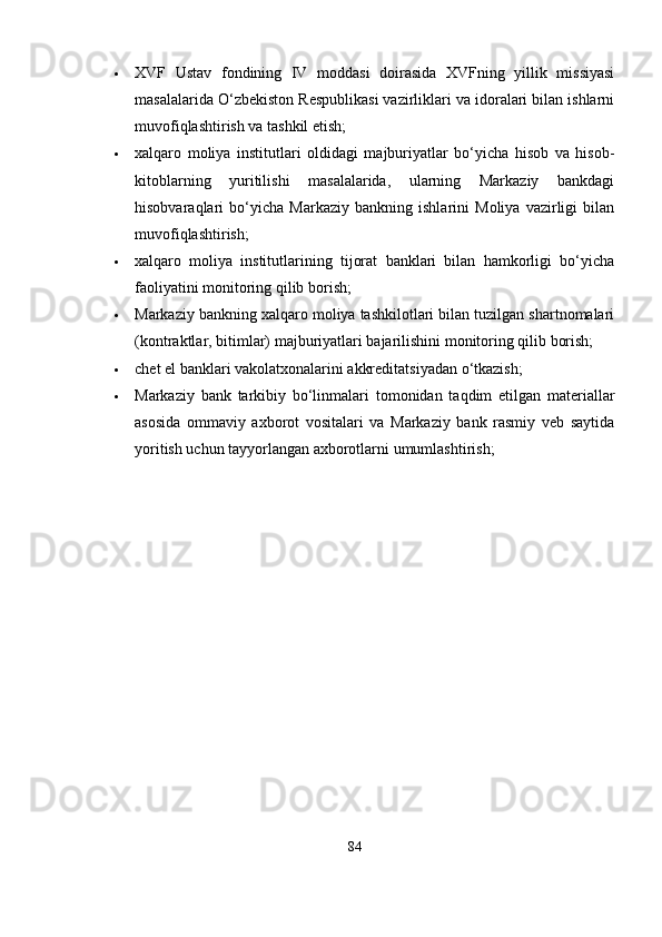  XVF   Ustav   fondining   IV   moddasi   doirasida   XVFning   yillik   missiyasi
masalalarida O‘zbekiston Respublikasi vazirliklari va idoralari bilan ishlarni
muvofiqlashtirish va tashkil etish;
 xalqaro   moliya   institutlari   oldidagi   majburiyatlar   bo‘yicha   hisob   va   hisob-
kitoblarning   yuritilishi   masalalarida,   ularning   Markaziy   bankdagi
hisobvaraqlari   bo‘yicha   Markaziy   bankning   ishlarini   Moliya   vazirligi   bilan
muvofiqlashtirish;
 xalqaro   moliya   institutlarining   tijorat   banklari   bilan   hamkorligi   bo‘yicha
faoliyatini monitoring qilib borish;
 Markaziy bankning xalqaro moliya tashkilotlari bilan tuzilgan shartnomalari
(kontraktlar, bitimlar) majburiyatlari bajarilishini monitoring qilib borish;
 chet el banklari vakolatxonalarini akkreditatsiyadan o‘tkazish;
 Markaziy   bank   tarkibiy   bo‘linmalari   tomonidan   taqdim   etilgan   materiallar
asosida   ommaviy   axborot   vositalari   va   Markaziy   bank   rasmiy   veb   saytida
yoritish uchun tayyorlangan axborotlarni umumlashtirish;
84 