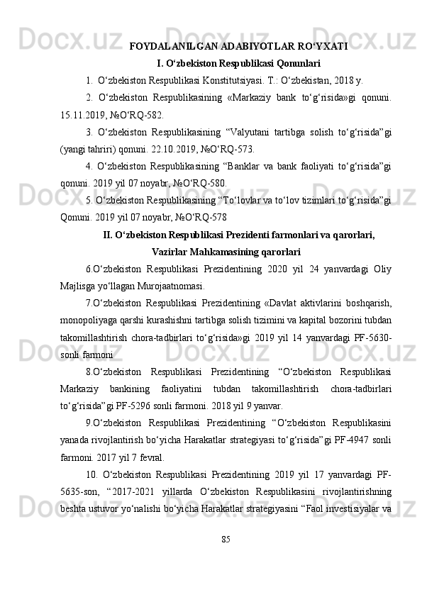 FOYDALANILGAN ADABIYOTLAR RO‘YXATI 
I. O‘zbekiston Respublikasi Qonunlari
1.  O‘zbekiston Respublikasi Konstitutsiyasi. T.: O‘zbekistan, 2018 y. 
2.   O‘zbekiston   Respublikasining   «Markaziy   bank   to‘g‘risida»gi   qonuni.
15.11.2019, №O‘RQ-582. 
3.   O‘zbekiston   Respublikasining   “Valyutani   tartibga   solish   to‘g‘risida”gi
(yangi tahriri) qonuni. 22.10.2019, №O‘RQ-573. 
4.   O‘zbekiston   Respublikasining   “Banklar   va   bank   faoliyati   to‘g‘risida”gi
qonuni. 2019 yil 07 noyabr, №O‘RQ-580. 
5. O‘zbekiston Respublikasining “To‘lovlar va to‘lov tizimlari to‘g‘risida”gi
Qonuni. 2019 yil 07 noyabr, №O‘RQ-578
II. O‘zbekiston Respublikasi Prezidenti farmonlari va qarorlari,
Vazirlar Mahkamasining qarorlari
6.O‘zbekiston   Respublikasi   Prezidentining   2020   yil   24   yanvardagi   Oliy
Majlisga yo‘llagan Murojaatnomasi. 
7.O‘zbekiston   Respublikasi   Prezidentining   «Davlat   aktivlarini   boshqarish,
monopoliyaga qarshi kurashishni tartibga solish tizimini va kapital bozorini tubdan
takomillashtirish   chora-tadbirlari   to‘g‘risida»gi   2019   yil   14   yanvardagi   PF-5630-
sonli farmoni 
8.O‘zbekiston   Respublikasi   Prezidentining   “O‘zbekiston   Respublikasi
Markaziy   bankining   faoliyatini   tubdan   takomillashtirish   chora-tadbirlari
to‘g‘risida”gi PF-5296 sonli farmoni. 2018 yil 9 yanvar. 
9.O‘zbekiston   Respublikasi   Prezidentining   “O‘zbekiston   Respublikasini
yanada rivojlantirish bo‘yicha Harakatlar strategiyasi  to‘g‘risida”gi PF-4947 sonli
farmoni. 2017 yil 7 fevral. 
10.   O‘zbekiston   Respublikasi   Prezidentining   2019   yil   17   yanvardagi   PF-
5635-son,   “2017-2021   yillarda   O‘zbekiston   Respublikasini   rivojlantirishning
beshta ustuvor yo‘nalishi bo‘yicha Harakatlar strategiyasini “Faol investisiyalar va
85