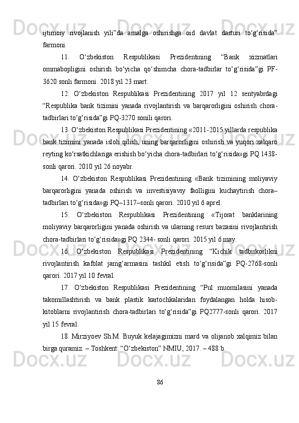 ijtimoiy   rivojlanish   yili”da   amalga   oshirishga   oid   davlat   dasturi   to‘g‘risida”
farmoni. 
11.   O‘zbekiston   Respublikasi   Prezidentining   “Bank   xizmatlari
ommabopligini   oshirish   bo‘yicha   qo‘shimcha   chora-tadbirlar   to‘g‘risida”gi   PF-
3620 sonli farmoni. 2018 yil 23 mart. 
12.   O‘zbekiston   Respublikasi   Prezidentining   2017   yil   12   sentyabrdagi
“Respublika   bank   tizimini   yanada   rivojlantirish   va   barqarorligini   oshirish   chora-
tadbirlari to‘g‘risida”gi PQ-3270 sonili qarori. 
13. O‘zbekiston Respublikasi Prezidentining «2011-2015 yillarda respublika
bank  tizimini   yanada   isloh  qilish,   uning   barqarorligini   oshirish   va  yuqori   xalqaro
reyting ko‘rsatkichlariga erishish bo‘yicha chora-tadbirlari to‘g‘risida»gi PQ 1438-
sonli qarori. 2010 yil 26 noyabr. 
14.   O‘zbekiston   Respublikasi   Prezidentining   «Bank   tizimining   moliyaviy
barqarorligini   yanada   oshirish   va   investisiyaviy   faolligini   kuchaytirish   chora–
tadbirlari to‘g‘risida»gi PQ–1317–sonli qarori. 2010 yil 6 aprel. 
15.   O‘zbekiston   Respublikasi   Prezidentining   «Tijorat   banklarining
moliyaviy barqarorligini  yanada oshirish va ularning resurs bazasini  rivojlantirish
chora-tadbirlari to‘g‘risida»gi PQ 2344- sonli qarori. 2015 yil 6 may. 
16.   O‘zbekiston   Respublikasi   Prezidentining   “Kichik   tadbirkorlikni
rivojlantirish   kafolat   jamg‘armasini   tashkil   etish   to‘g‘risida”gi   PQ-2768-sonli
qarori. 2017 yil 10 fevral. 
17.   O‘zbekiston   Respublikasi   Prezidentining   “Pul   muomilasini   yanada
takomillashtirish   va   bank   plastik   kartochkalaridan   foydalangan   holda   hisob-
kitoblarni   rivojlantirish   chora-tadbirlari   to‘g‘risida”gi   PQ2777-sonli   qarori.   2017
yil 15 fevral. 
18. Mirziyoev Sh.M. Buyuk kelajagimizni mard va olijanob xalqimiz bilan
birga quramiz. – Toshkent: “O‘zbekiston” NMIU, 2017. – 488 b. 
86 