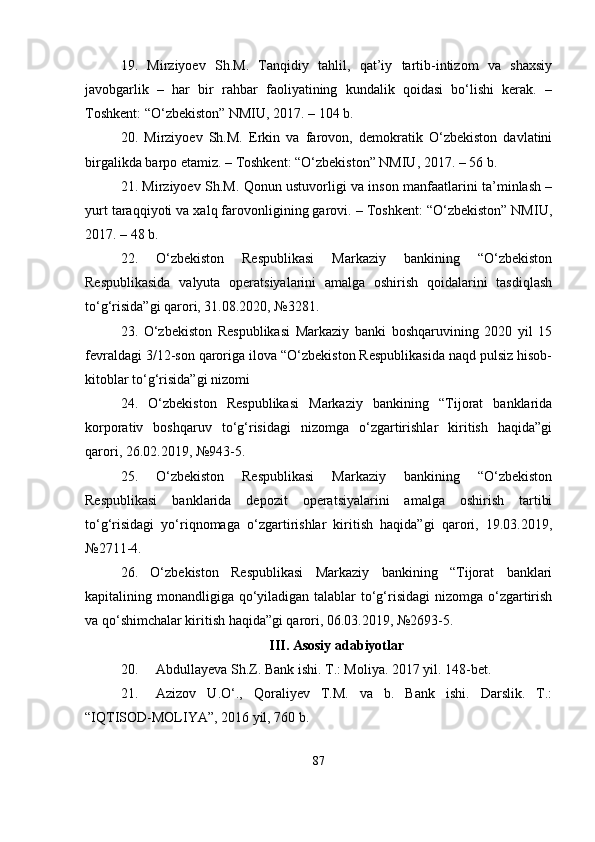 19.   Mirziyoev   Sh.M.   Tanqidiy   tahlil,   qat’iy   tartib-intizom   va   shaxsiy
javobgarlik   –   har   bir   rahbar   faoliyatining   kundalik   qoidasi   bo‘lishi   kerak.   –
Toshkent: “O‘zbekiston” NMIU, 2017. – 104 b. 
20.   Mirziyoev   Sh.M.   Erkin   va   farovon,   demokratik   O‘zbekiston   davlatini
birgalikda barpo etamiz. – Toshkent: “O‘zbekiston” NMIU, 2017. – 56 b. 
21. Mirziyoev Sh.M. Qonun ustuvorligi va inson manfaatlarini ta’minlash –
yurt taraqqiyoti va xalq farovonligining garovi. – Toshkent: “O‘zbekiston” NMIU,
2017. – 48 b. 
22.   O‘zbekiston   Respublikasi   Markaziy   bankining   “O‘zbekiston
Respublikasida   valyuta   operatsiyalarini   amalga   oshirish   qoidalarini   tasdiqlash
to‘g‘risida”gi qarori, 31.08.2020, №3281. 
23.   O‘zbekiston   Respublikasi   Markaziy   banki   boshqaruvining   2020   yil   15
fevraldagi 3/12-son qaroriga ilova “O‘zbekiston Respublikasida naqd pulsiz hisob-
kitoblar to‘g‘risida”gi nizomi 
24.   O‘zbekiston   Respublikasi   Markaziy   bankining   “Tijorat   banklarida
korporativ   boshqaruv   to‘g‘risidagi   nizomga   o‘zgartirishlar   kiritish   haqida”gi
qarori, 26.02.2019, №943-5. 
25.   O‘zbekiston   Respublikasi   Markaziy   bankining   “O‘zbekiston
Respublikasi   banklarida   depozit   operatsiyalarini   amalga   oshirish   tartibi
to‘g‘risidagi   yo‘riqnomaga   o‘zgartirishlar   kiritish   haqida”gi   qarori,   19.03.2019,
№2711-4. 
26.   O‘zbekiston   Respublikasi   Markaziy   bankining   “Tijorat   banklari
kapitalining monandligiga qo‘yiladigan talablar to‘g‘risidagi  nizomga o‘zgartirish
va qo‘shimchalar kiritish haqida”gi qarori, 06.03.2019, №2693-5.
III. Asosiy adabiyotlar
20. Abdullayeva Sh.Z. Bank ishi. T.: Moliya. 2017 yil. 148-bet. 
21. Azizov   U.O‘.,   Qoraliyev   T.M.   va   b.   Bank   ishi.   Darslik.   T.:
“IQTISOD-MOLIYA”, 2016 yil, 760 b. 
87 