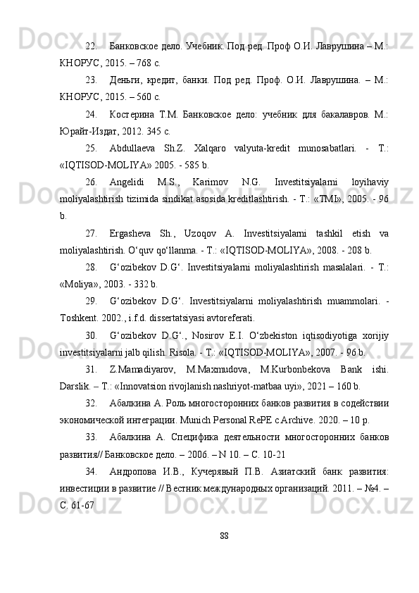 22. Банковское дело. Учебник. Под рq. Проф О.И. Лаврушина – М.:
КНОРУС, 2015. – 768 с. 
23. Деньги,   крqит,   банки.   Под   рq.   Проф.   О.И.   Лаврушина.   –   М.:
КНОРУС, 2015. – 560 с. 
24. Костерина   Т.М.   Банковское   дело:   учебник   для   бакалавров.   М.:
Юрайт-Издат, 2012. 345 c.
25. Abdullaeva   Sh.Z.   Xalqaro   valyuta-kredit   munosabatlari.   -   T.:
«IQTISOD-MOLIYA» 2005. - 585 b. 
26. Angelidi   M.S.,   Karimov   N.G.   Investitsiyalarni   loyihaviy
moliyalashtirish tizimida sindikat asosida kreditlashtirish. - T.: «TMI», 2005. - 96
b. 
27. Ergasheva   Sh.,   Uzoqov   A.   Investitsiyalarni   tashkil   etish   va
moliyalashtirish. O‘quv qo‘llanma. - T.: «IQTISOD-MOLIYA», 2008. - 208 b. 
28. G‘ozibekov   D.G‘.   Investitsiyalarni   moliyalashtirish   masalalari.   -   T.:
«Moliya», 2003. - 332 b. 
29. G‘ozibekov   D.G‘.   Investitsiyalarni   moliyalashtirish   muammolari.   -
Toshkent. 2002., i.f.d. dissertatsiyasi avtoreferati. 
30. G‘ozibekov   D.G‘.,   Nosirov   E.I.   O‘zbekiston   iqtisodiyotiga   xorijiy
investitsiyalarni jalb qilish. Risola. - T.: «IQTISOD-MOLIYA», 2007. - 96 b. 
31. Z.Mamadiyarov,   M.Maxmudova,   M.Kurbоnbekova   Bank   ishi.
Darslik.   T.: «Innovatsion rivojlanish nashriyot-matbaa uyi», 2021 – 160 b.‒
32. Абалкина А. Роль многосторонних банков развития в содействии
экономической интеграции. Munich Personal RePE c Archive. 2020. – 10 p.
33. Абалкина   А.   Специфика   деятельности   многосторонних   банков
развития// Банковское дело. – 2006. – N 10. – С. 10-21
34. Андропова   И.В.,   Кучерявый   П.В.   Азиатский   банк   развития:
инвестиции в развитие // Вестник международных организаций. 2011. – №4. –
С. 61-67
88