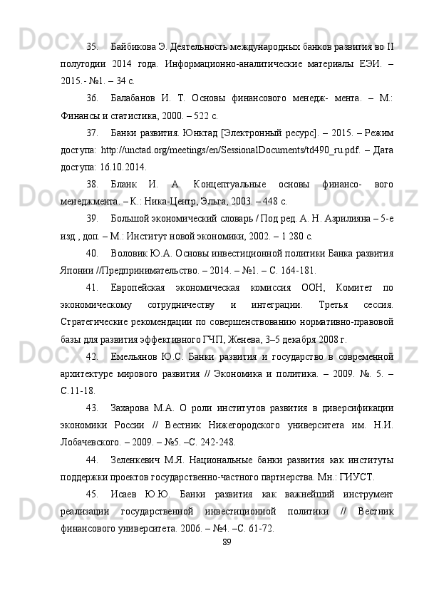 35. Байбикова Э. Деятельность международных банков развития во II
полугодии   2014   года.   Информационно-аналитические   материалы   ЕЭИ.   –
2015.- №1. – 34 с.
36. Балабанов   И.   Т.   Основы   финансового   менqж-   мента.   –   М.:
Финансы и статистика, 2000. – 522 с.
37. Банки развития. Юнктад [Электронный ресурс]. – 2015. – Режим
доступа:   http://unctad.org/meetings/en/SessionalDocuments/td490_ru.pdf.   –   Дата
доступа: 16.10.2014.
38. Бланк   И.   А.   Концептуальные   основы   финансо-   вого
менqжмента. – К.: Ника-Центр, Эльга, 2003. – 448 с.
39. Большой экономический словарь / Под рq. А. Н. Азрилияна – 5-е
изд., доп. – М.: Институт новой экономики, 2002. – 1 280 с.
40. Воловик Ю.А. Основы инвестиционной политики Банка развития
Японии //Прqпринимательство. – 2014. – №1. – С. 164-181.
41. Европейская   экономическая   комиссия   ООН,   Комитет   по
экономическому   сотрудничеству   и   интеграции.   Третья   сессия.
Стратегические   рекомендации   по   совершенствованию   нормативно-правовой
базы для развития эффективного ГЧП, Женева, 3–5 декабря 2008 г.
42. Емельянов   Ю.С.   Банки   развития   и   государство   в   современной
архитектуре   мирового   развития   //   Экономика   и   политика.   –   2009.   №.   5.   –
С.11-18.
43. Захарова   М.А.   О   роли   институтов   развития   в   диверсификации
экономики   России   //   Вестник   Нижегородского   университета   им.   Н.И.
Лобачевского. – 2009. – №5. –С. 242-248.
44. Зеленкевич   М.Я.   Национальные   банки   развития   как   институты
поддержки проектов государственно-частного партнерства. Мн.: ГИУСТ.
45. Исаев   Ю.Ю.   Банки   развития   как   важнейший   инструмент
реализации   государственной   инвестиционной   политики   //   Вестник
финансового университета. 2006. – №4. –С. 61-72.
89 