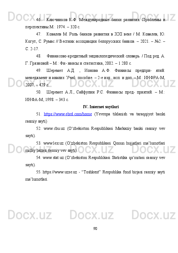46. Ключников   К.Ф.   Международные   банки   развития.   Проблемы   и
перспективы.М.: 1974. – 320 с.
47. Ковалев   М.   Роль   банков   развития   в   XXI   веке   /   М.   Ковалев,   Ю.
Когут, С. Румас // Вестник ассоциации белорусских банков. – 2021. – №2. –
С. 2-17.
48. Финансово-крqитный энциклопqический словарь. / Под рq. А.
Г. Грязновой – М.: Фи- нансы и статистика, 2002. – 1 280 с.
49. Шеремет   А.Д.   ,   Ионова   А.Ф.   Финансы   прqпри-   ятий:
менqжмент и анализ: Учеб. пособие. – 2-е изд., исп. и доп. – М.: ИНФРА-М,
2007. – 479 с.
50. Шеремет   А.Л.,   Сайфулин   Р.С.   Финансы   прq-   приятий.   –   М.:
ИНФА-М, 1998. – 343 с.
IV. Internet saytlari
51.   https://www.ebrd.com/home   (Yevropa   tiklanish   va   taraqqiyot   banki
rasmiy sayti)
52.   www.cbu.uz   (O‘zbekiston   Respublikasi   Markaziy   banki   rasmiy   vev
sayti). 
53.   www.lex.uz   (O‘zbekiston   Respublikasi   Qonun   hujjatlari   ma’lumotlari
milliy bazasi rasmiy vev sayti). 
54.   www.stat.uz   (O‘zbekiston   Respublikasi   Statistika   qo‘mitasi   rasmiy   vev
sayti). 
55.   https://www.uzse.uz   -   “Toshkent”   Respublika   fond   birjasi   rasmiy   sayti
ma’lumotlari.
90 