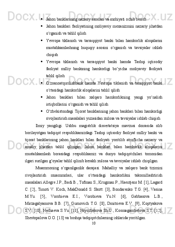  Jahon banklarining nazariy asoslari va mohiyati ochib berish
 Jahon  banklari  faoliyatining  moliyaviy   mexanizmini   nazariy  jihatdan
o‘rganish va tahlil qilish
 Yevropa   tiklanish   va   tarraqqiyot   banki   bilan   hamkorlik   aloqalarini
mustahkamlashning   huquqiy   asosini   o‘rganish   va   tavsiyalar   ishlab
chiqish
 Yevropa   tiklanish   va   tarraqqiyot   banki   hamda   Tashqi   iqtisodiy
faoliyat   milliy   bankining   hamkorligi   bo‘yicha   moliyaviy   faoliyati
tahlil qilish
 O zsanoatqurilishbank   hamda   Yevropa   tiklanish   va   taraqqiyot   bankiʻ
o rtasidagi hamkorlik aloqalarini tahlil qilish 
ʻ
 Jahon   banklari   bilan   xalqaro   hamkorlikning   yangi   yo‘nalish
istiqbollarini o‘rganish va tahlil qilish
 O‘zbekistondagi  Tijorat banklarining jahon banklari bilan hamkorligi
rivojlantirish masalalari yuzasidan xulosa va tavsiyalar ishlab chiqish
Ilmiy   yangiligi.   Ushbu   magistrlik   dissertatsiya   mavzusi   doirasida   olib
borilayotgan  tadqiqot  respublikamizdagi   Tashqi   iqtisodiy  faoliyat   milliy  banki  va
tijorat   banklarining   jahon   banklari   bilan   faoliyati   yoritilib   atroflicha   nazariy   va
amaliy   jihatdan   tahlil   qilingan.   Jahon   banklari   bilan   hamkorlik   aloqalarini
mustahkamlash   borasidagi   respublikamiz   va   dunyo   tadqiqotchilari   tomonidan
ilgari surilgan g‘oyalar tahlil qilinib kerakli xulosa va tavsiyalar ishlab chiqilgan.
Muammoning   o‘rganilganlik   darajasi.   Mahalliy   va   xalqaro   bank   tizimini
rivojlantirish   muammolari,   ular   o‘rtasidagi   hamkorlikni   takomillashtirish
masalalari Allegre J.P., Badi B., Tofman S., Krugman P., Haentjens M. [1], Lagard
C.   [2],   Timoti   V.   Koch,   MakDonald   S.   Skott.   [3],   Bondarenko   T.G.   [4],   Vasina
M.Yu.   [5],   Vorobieva   E.I.,   Vorobieva   Yu.N.   [6],   Gabbasova   L.B.,
Mirzagalyamova   B.B.   [7],   Gurnovich   T.G.   [8],   Dmitrieva   E.V.   [9],   Koptyakova
S.V. [10], Nechaeva S.Yu. [11], Niyozbekova Sh.U., Kosmagambetova S.T. [12],
Shestopalova O.O. [13] va boshqa tadqiqotchilarning ishlarida yoritilgan.
10 