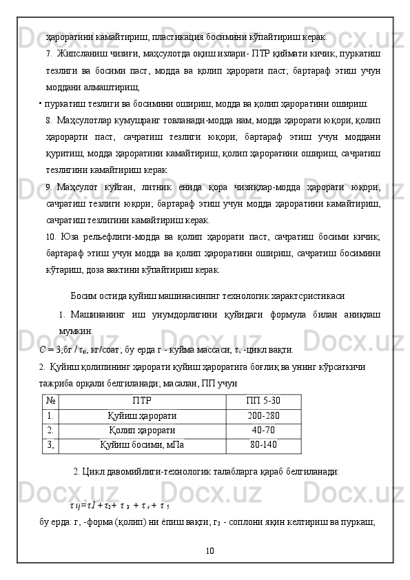 ҳароратини камайтириш, пластикация босимини кўпайтириш керак.
7. Жипсланиш чизиғи, маҳсулотда оқиш излари- ПТР қиймати кичик, пуркатиш
тезлиги   ва   босими   паст,   модда   ва   қолип   ҳарорати   паст;   бартараф   этиш   учун
моддани алмаштириш,
• пуркатиш тезлиги ва босимини ошириш, модда ва қолип ҳароратини ошириш.
8. Маҳсулотлар кумушранг товланади-модда нам, модда ҳарорати юқори, қолип
ҳарорарти   паст,   сачратиш   тезлиги   юқори;   бартараф   этиш   учун   моддани
қуритиш, модда ҳароратини камайтириш, қолип ҳароратини ошириш, сачратиш
тезлигини камайтириш керак.
9. Маҳсулот   куйган,   литник   ёнида   қора   чизиқлар-модда   ҳарорати   юқори,
сачратиш   тезлиги   юқори;   бартараф   этиш   учун   модда   ҳароратини   камайтириш,
сачратиш тезлигини камайтириш керак.
10. Юза   рельефлиги-модда   ва   қолип   ҳарорати   паст,   сачратиш   босими   кичик;
бартараф   этиш   учун   модда   ва   қолип   ҳароратини   ошириш,   сачратиш   босимини
кўтариш, доза вактини кўпайтириш керак.
Босим остида қуйиш машинасинпнг технологик характсристикаси
1. Машинанинг   иш   унумдорлигини   қуйидаги   формула   билан   аниқлаш
мумкин:
С  = 3,бг /  τ
ц , кг/соат; бу ерда г - куйма массаси;  τ
ч  -цикл вақти.
2. Қуйиш қолипининг ҳарорати қуйиш ҳароратига боғлиқ ва унинг кўрсаткичи 
тажриба орқали белгиланади; масалан, ПП учун
τ  ц= τ 1   + τ
2 +   τ
  3  +   τ
 4   +   τ
  5
бу ерда: г, -форма (қолип) ни ёпиш вақти; г
2  - соплони яқин келтириш ва пуркаш; № ПТР ПП 5-30
1. Қуйиш ҳарорати 200-280
2. Қолип ҳарорати 40-70
3, Қуйиш босими, мПа 80-140
2. Цикл давомийлиги-технологик талабларга қараб белгиланади:
10 