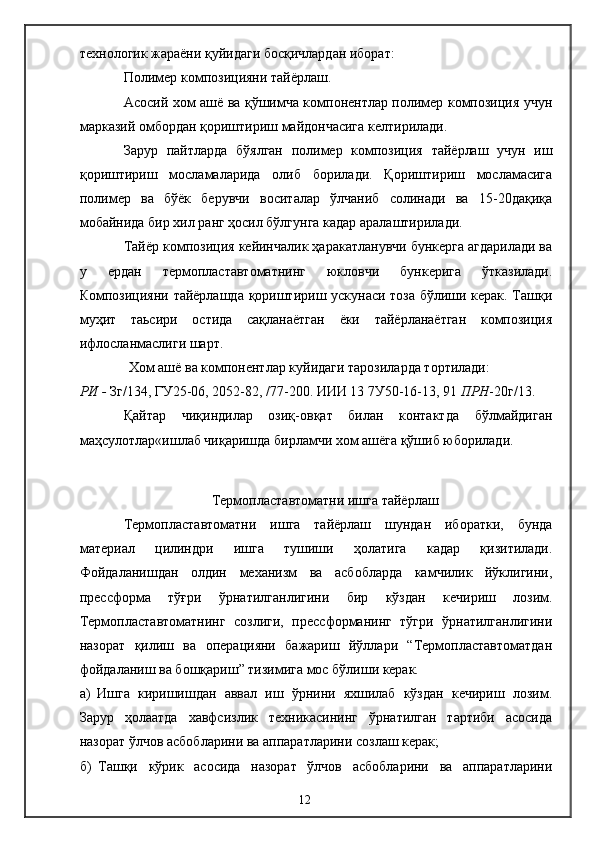технологик жараёни қуйидаги босқичлардан иборат:
Полимер композицияни тайёрлаш.
Асосий хом ашё ва қўшимча компонентлар полимер композиция учун
марказий омбордан қориштириш майдончасига келтирилади.
Зарур   пайтларда   бўялган   полимер   композиция   тайёрлаш   учун   иш
қориштириш   мосламаларида   олиб   борилади.   Қориштириш   мосламасига
полимер   ва   бўёк   берувчи   воситалар   ўлчаниб   солинади   ва   15-20дақиқа
мобайнида бир хил ранг ҳосил бўлгунга кадар аралаштирилади.
Тайёр композиция кейинчалик ҳаракатланувчи бункерга агдарилади ва
у   ердан   термопластавтоматнинг   юкловчи   бункерига   ўтказилади.
Композицияни тайёрлашда қориштириш ускунаси тоза бўлиши керак. Ташқи
муҳит   таьсири   остида   сақланаётган   ёки   тайёрланаётган   композиция
ифлосланмаслиги шарт.
               Хом ашё ва компонентлар куйидаги тарозиларда тортилади: 
РИ -  Зг/134,   ГУ25-06,   2052-82, /77-200. ИИИ 13 7У50-16-13, 91  ПРН -20г/13.
Қайтар   чиқиндилар   озиқ-овқат   билан   контактда   бўлмайдиган
маҳсулотлар«ишлаб чиқаришда бирламчи хом ашёга қўшиб юборилади.
Термопластавтоматни ишга тайёрлаш
Термопластавтоматни   ишга   тайёрлаш   шундан   иборатки,   бунда
материал   цилиндри   ишга   тушиши   ҳолатига   кадар   қизитилади.
Фойдаланишдан   олдин   механизм   ва   асбобларда   камчилик   йўклигини,
прессформа   тўғри   ўрнатилганлигини   бир   кўздан   кечириш   лозим.
Термопластавтоматнинг   созлиги,   прессформанинг   тўгри   ўрнатилганлигини
назорат   қилиш   ва   операцияни   бажариш   йўллари   “Термопластавтоматдан
фойдаланиш ва бошқариш” тизимига мос бўлиши керак.
а) Ишга   киришишдан   аввал   иш   ўрнини   яхшилаб   кўздан   кечириш   лозим.
Зарур   ҳолаатда   хавфсизлик   техникасининг   ўрнатилган   тартиби   асосида
назорат ўлчов асбобларини ва аппаратларини созлаш керак;
б) Ташқи   кўрик   асосида   назорат   ўлчов   асбобларини   ва   аппаратларини
12 