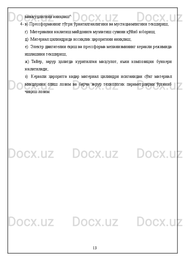 мавжудлигини аниқлаш^
4-  в) Прессформанинг тўгри ўрнатилганлигини ва мустаҳкамлигини текшириш;
г) Материални юклатиш майдонига музлатиш сувини қўйиб юбориш;
д) Материал цилиндрида иссиқлик ҳароратини аниқлаш;
е) Электр двигателни ёқиш ва прессформа механизмининг керакли режимида
ишлашини текшириш;
ж) Тайёр,   зарур   ҳолатда   куритилган   маҳсулот,   яъни   композиция   бункери
юклатилади;
з) Керакли   ҳароратга   кадар   материал   цилиндри   исиганидан   сўнг   материал
микдорини   олиш   лозим   ва   барча   зарур   технологик   параметрларни   ўрганиб
чиқиш   лозим.
13 