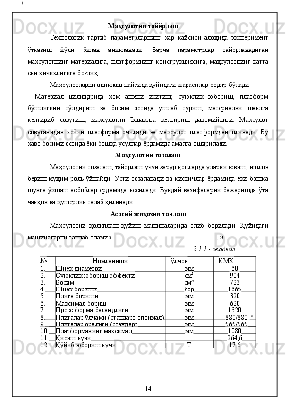 /
                                          Маҳсулотни тайёрлаш
Технологик   тартиб   параметрларнинг   ҳар   қайсиси_алоҳида   эксперимент
ўтказиш   йўли   билан   аниқланади.   Барча   параметрлар   тайёрланадиган
маҳсулотнинг   материалига,   платформнинг   конструкциясига,   маҳсулотнинг   катта
ёки кичиклигига боғлиқ.
Маҳсулотларни аниқлаш пайтида қуйидаги жараёнлар содир бўлади:
-   Материал   цилиндрида   хом   ашёни   иситиш;   суюқлик   юбориш,   платформ
бўшлиғини   тўлдириш   ва   босим   остида   ушлаб   туриш;   материални   шаклга
келтириб   совутиш,   маҳсулотни   Ъшаклга   келтириш   давомийлиги.   Маҳсулот
совуганидан   кейин   платформа   очилади   ва   маҳсулот   платформдан   олинади.   Бу
ҳаво босими остида ёки бошқа усуллар ёрдамида амалга оширилади.
Маҳсулотни тозалаш
Маҳсулотни тозалаш, тайёрлаш учун зарур қопларда уларни ювиш, ишлов
бериш   муҳим   роль   ўйнайди.   Усти   тозаланади   ва   қисқичлар   ёрдамида   ёки   бошқа
шунга   ўхшаш   асбоблар   ёрдамида   кесилади.   Бундай   вазифаларни   бажаришда   ўта
чаққон ва ҳушёрлик талаб қилинади.
Асосий жиҳозни танлаш
Маҳсулотни   қолиплаш   қуйиш   машиналарида   олиб   борилади.   Қуйидаги
машиналарни танлаб оламиз. ,  п
2 . 1 .1  -  жадвал
№ Номланиши ўлчов  КМК 
1. Шнек диаметри мм 60
2. Суюқлик юбориш эффекти см 2
904
3. Босим см^ 723
4. Шнек бориши бар 1665
5. Плита бориши мм 320
6. Максимал бориш мм 620
7. Пресс форма баландлиги мм 1320
8. Плиталар ўлчами (стандарт оптимал) мм 880/880  *
9. Плиталар оралиги (стандарт  мм 565/565
10. Платформанинг максимал  мм 1080
11. Қисиш кучи
т 264,6
12. Қўйиб юбориш кучи Т 17,6
14 