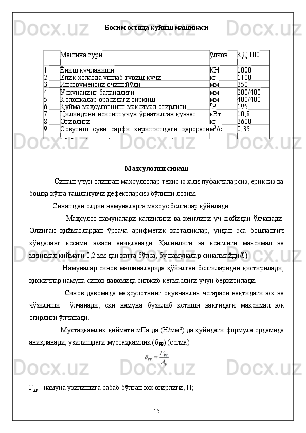 Босим остида қуйиш машинаси 
Маҳсулотни синаш
             Синаш учун олинган маҳсулотлар текис юзали пуфакчаларсиз, ёриқсиз ва
бошқа кўзга ташланувчи дефектларсиз бўлиши лозим.
              Синашдан олдин намуналарга махсус белгилар қўйилади.
                          Маҳсулот   намуналари   қалинлиги   ва   кенглиги   уч   жойидан   ўлчанади.
Олинган   қийматлардан   ўртача   арифметик   катталиклар,   ундан   эса   бошланғич
кўндаланг   кесими   юзаси   аниқланади.   Қалинлиги   ва   кенглиги   максимал   ва
минимал киймати 0,2 мм дан катта бўлса, бу намуналар синалмайди/£}
                           Намуналар синов машиналарида қўйилган белгиларидан қистирилади,
қисқичлар намуна синов давомида силжиб кетмаслиги учун беркитилади. 
                          Синов   давомида   маҳсулотнинг   оқувчанлик   чегараси   вақтидаги   юк   ва
чўзилиши     ўлчанади,   ёки   намуна   бузилиб   кетиши   вақтидаги   максимал   юк
оғирлиги ўлчанади.
                           Мустаҳкамлик қиймати мПа да (Н/мм 2
) да қуйидаги формула ёрдамида
аниқланади, узилишдаги мустаҳкамлик (б
РР ) (сегма)
Ғ
рр  - намуна узилишига сабаб бўлган юк оғирлиги, Н; Машина тури ўлчов КД 100
1. Ёниш кучланиши КН 1000
2. Ёпиқ ҳолатда ушлаб туриш кучи кг 1100
3. Инструментни очиш йўли мм 350
4. Ускунанинг баландлиги мм 200/400
5. Колонкалар орасидаги тирқиш мм 400/400
6. Қуйма маҳсулотнинг максимал огирлиги Г
Р 195
7. Цилиндрни иситиш учун ўрнатилган қувват кВт 10,8
8. Оғирлиги кг 3600
9. Совутиш   суви   сарфи   киришишдаги   ҳарорати
15 и
С да (пресс-формани совутишсиз) м 3
/с 0,35
15 