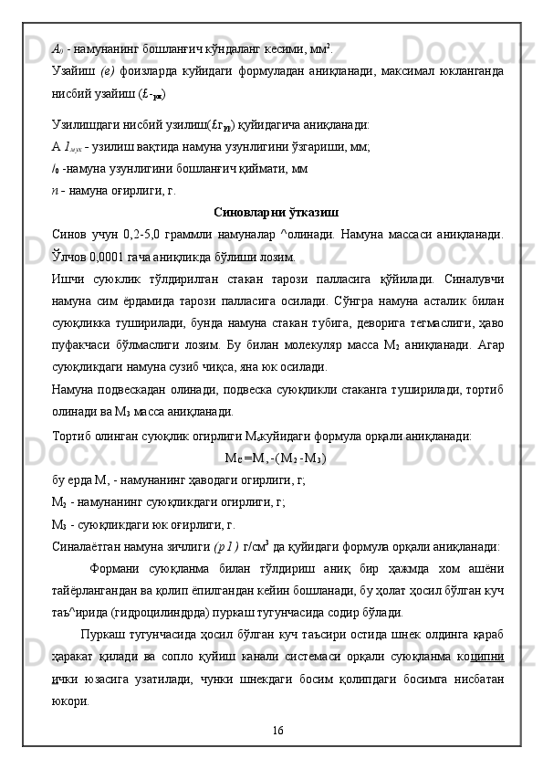 А
0  - намунанинг бошланғич кўндаланг кесими, мм 2
.
Узайиш   (е)   фоизларда   куйидаги   формуладан   аниқланади,   максимал   юкланганда
нисбий узайиш (£-
рм )
Узилишдаги нисбий узилиш(£г
рр ) қуйидагича аниқланади:
А  1
мух  -  узилиш вақтида намуна узунлигини ўзгариши, мм;
/
0  -намуна узунлигини бошланғич қиймати, мм
п -  намуна оғирлиги, г.
Синовларни ўтказиш
Синов   учун   0,2-5,0   граммли   намуналар   ^олинади.   Намуна   массаси   аниқланади.
Ўлчов 0,0001 гача аниқликда бўлиши лозим.
Ишчи   суюклик   тўлдирилган   стакан   тарози   палласига   қўйилади.   Синалувчи
намуна   сим   ёрдамида   тарози   палласига   осилади.   Сўнгра   намуна   асталик   билан
суюқликка   туширилади,   бунда   намуна   стакан   тубига,   деворига   тегмаслиги,   ҳаво
пуфакчаси   бўлмаслиги   лозим.   Бу   билан   молекуляр   масса   М
2   аниқланади.   Агар
суюқликдаги намуна сузиб чиқса, яна юк осилади.
Намуна подвескадан олинади, подвеска суюқликли стаканга туширилади, тортиб
олинади ва М
3  масса аниқланади.
Тортиб олинган суюқлик огирлиги М
с куйидаги формула орқали аниқланади:
М
С = М , - ( М
2 - М
3 )
бу ерда М, - намунанинг ҳаводаги огирлиги, г;
М
2  - намунанинг суюқликдаги огирлиги, г;
М
3  - суюқликдаги юк оғирлиги, г.
Синалаётган намуна зичлиги  ( р 1 )  г/см 3
 да қуйидаги формула орқали аниқланади:
Формани   суюқланма   билан   тўлдириш   аниқ   бир   ҳажмда   хом   ашёни
тайёрлангандан ва қолип ёпилгандан кейин бошланади, бу ҳолат ҳосил бўлган куч
таъ^ирида (гидроцилиндрда) пуркаш тугунчасида содир бўлади.
П уркаш  тугунчасида   ҳосил   бўлган   куч   таъсири   остида   шнек   олдинга   қараб
ҳаракат   қилади   ва   сопло   қуйиш   канали   системаси   орқали   суюқланма   ко ципни
и чки   юзасига   узатилади,   чунки   шнекдаги   босим   қолипдаги   босимга   нисбатан
юкори.
16 