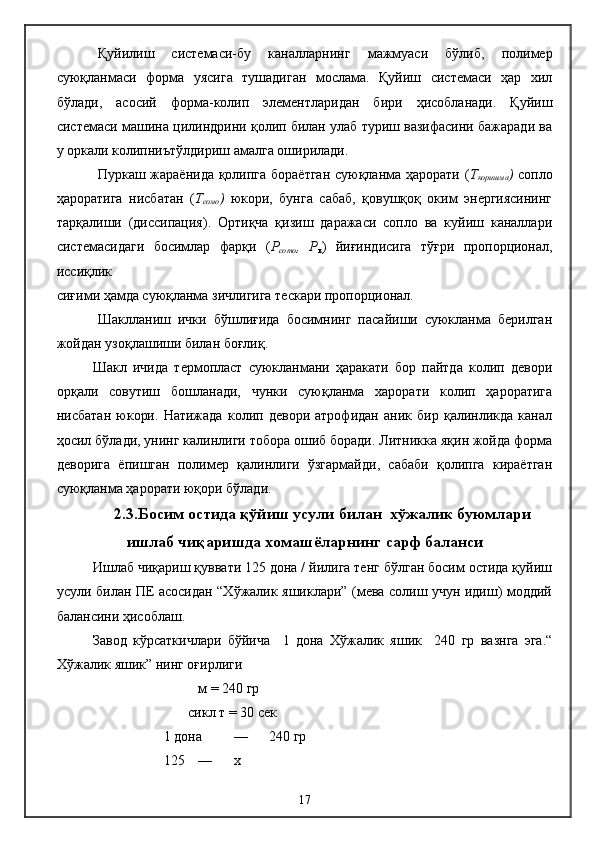 Қуйилиш   системаси-б у   каналларнинг   мажмуаси   бўлиб,   полимер
суюқланмаси   форма   уясига   тушадиган   мослама.   Қуйиш   системаси   ҳар   хил
бўлади,   асосий   форма-колип   элементларидан   бири   ҳисобланади.   Қуйиш
системаси машина цилиндрини қолип билан улаб туриш вазифасини бажаради ва
у оркали колипниътўлдириш амалга оширилади.
Пуркаш жараёнида қолипга бораётган суюқланма ҳарорати ( Т
коришма )   сопло
ҳароратига   нисбатан   ( Т
сомо )   юкори,   бунга   сабаб,   қовушқоқ   оким   энергиясининг
тарқалиши   (диссипация).   Ортиқча   қизиш   даражаси   сопло   ва   куйиш   каналлари
системасидаги   босимлар   фарқи   ( Р
сото ,   Р
к )   йиғиндисига   тўғри   пропорционал,
иссиқлик
сиғими ҳамда суюқланма зичлигига тескари пропорционал.
Шаклланиш   ички   бўшлиғида   босимнинг   пасайиши   суюкланма   берилган
жойдан узоқлашиши билан боғлиқ.
Шакл   ичида   термопласт   суюкланмани   ҳаракати   бор   пайтда   колип   девори
орқали   совутиш   бошланади,   чунки   суюқланма   харорати   колип   ҳароратига
нисбатан   юкори.   Натижада   колип   девори   атрофидан   аник   бир   қалинликда   канал
ҳосил бўлади, унинг калинлиги тобора ошиб боради. Литникка яқин жойда форма
деворига   ёпишган   полимер   қалинлиги   ўзгармайди,   сабаби   қолипга   кираётган
суюқланма ҳарорати юқори бўлади.  
2.3.Босим остида қўйиш усули билан  хўжалик буюмлари
ишлаб чиқаришда хомашёларнинг сарф баланси
Ишлаб чиқариш қуввати 125 дона / йилига тенг бўлган босим остида қуйиш
усули билан ПЕ асосидан “Хўжалик яшиклари” (мева солиш учун идиш) моддий
балансини ҳисоблаш.
Завод   кўрсаткичлари   бўйича     1   дона   Хўжалик   яшик     240   гр   вазнга   эга.“
Хўжалик яшик” нинг оғирлиги
м =  24 0 гр
       сикл т = 30 сек
1 дона  —  24 0 гр
125   —  х
17