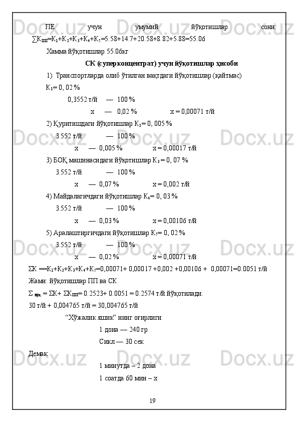 ПЕ   учун   умумий   йўқотишлар   сони:
∑К
ПП =К
1 +К
2 +К
3 +К
4 +К
5 =5.58+14.7+20.58+8.82+5.88=55.06
Хамма йўқотишлар 55.06кг
СК (суперконцентрат) учун йўқотишлар ҳисоби
1) Транспортларда олиб ўтилган вақтдаги йўқотишлар (қайтмас)
К
1 = 0, 02 % 
       0,3552  т/й      —  100 % 
                    х      —   0,02 %  х = 0,000 71  т/й
2) Қуритишдаги йўқотишлар К
2 = 0, 00 5  % 
3.552  т/й      —  100 % 
           х      —   0,00 5  %  х = 0,000 17  т/й
3) БОҚ машинасидаги йўқотишлар К
3  = 0, 07 % 
3.552  т/й      —  100 % 
           х      —   0,0 7  %  х = 0,00 2  т/й
4) Майдалагичдаги йўқотишлар К
4 = 0, 0 3  % 
3.552  т/й      —  100 % 
           х      —   0,0 3  %  х = 0,0 0106  т/й
5) Аралаштиргичдаги йўқотишлар К
5 = 0,  02  % 
3.552  т/й      —  100 % 
           х      —   0,0 2  %  х = 0,000 71  т/й
ΣК = =К
1 +К
2 +К
3 +К
4 +К
5 =0,000 71 + 0,000 17  +0,00 2  +0,0 0106  +  0,000 71=0.0051  т/й
Жами: йўқотишлар ПП ва СК
Σ 
йўқ.  = ΣК+ ΣК
ПП = 0.2523+ 0.0051 = 0.2574 т/й йўқотилади.
30 т/й + 0,004765 т/й = 30,004765 т/й
 “Хўжалик яшик” нинг оғирлиги 
1 дона — 240 гр
Сикл — 30 сек 
Демак: 
1 минутда – 2 дона 
1 соатда 60 мин – х 
19 