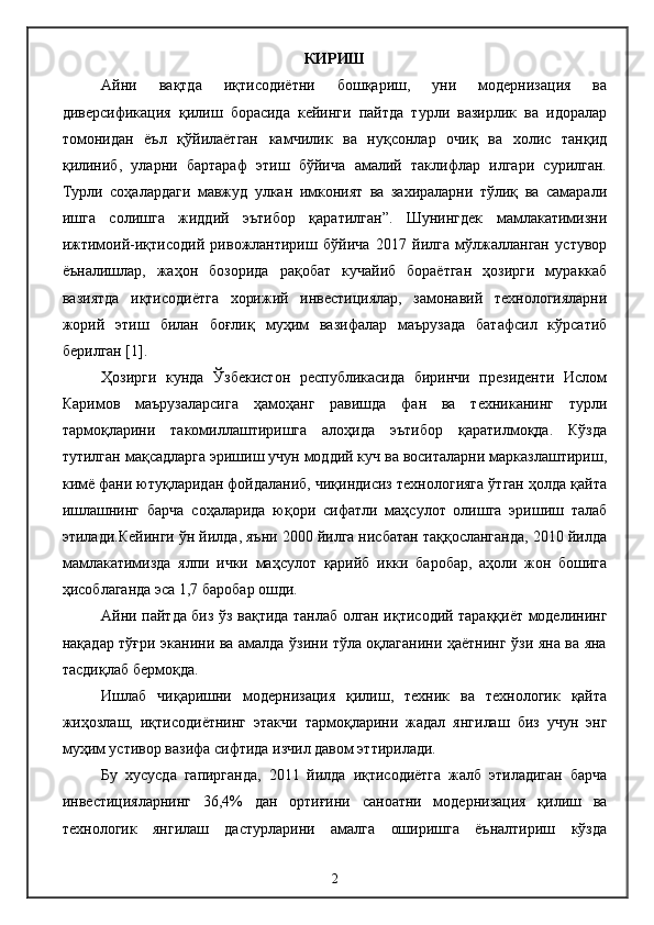КИРИШ
Айни   вақтда   иқтисодиётни   бошқариш,   уни   модернизация   ва
диверсификация   қилиш   борасида   кейинги   пайтда   турли   вазирлик   ва   идоралар
томонидан   ёъл   қўйилаётган   камчилик   ва   нуқсонлар   очиқ   ва   холис   танқид
қилиниб,   уларни   бартараф   этиш   бўйича   амалий   таклифлар   илгари   сурилган.
Турли   соҳалардаги   мавжуд   улкан   имконият   ва   захираларни   тўлиқ   ва   самарали
ишга   солишга   жиддий   эътибор   қаратилган”.   Шунингдек   мамлакатимизни
ижтимоий-иқтисодий   ривожлантириш   бўйича   2017   йилга   мўлжалланган   устувор
ёъналишлар,   жаҳон   бозорида   рақобат   кучайиб   бораётган   ҳозирги   мураккаб
вазиятда   иқтисодиётга   хорижий   инвестициялар,   замонавий   технологияларни
жорий   этиш   билан   боғлиқ   муҳим   вазифалар   маърузада   батафсил   кўрсатиб
берилган [1].  
Ҳозирги   кунда   Ўзбекистон   республикасида   биринчи   президенти   Ислом
Каримов   маърузаларсига   ҳамоҳанг   равишда   фан   ва   техниканинг   турли
тармоқларини   такомиллаштиришга   алоҳида   эътибор   қаратилмоқда.   Кўзда
тутилган мақсадларга эришиш учун моддий куч ва воситаларни марказлаштириш,
кимё фани ютуқларидан фойдаланиб, чиқиндисиз технологияга ўтган ҳолда қайта
ишлашнинг   барча   соҳаларида   юқори   сифатли   маҳсулот   олишга   эришиш   талаб
этилади.Кейинги ўн йилда, яъни 2000 йилга нисбатан таққосланганда, 2010 йилда
мамлакатимизда   ялпи   ички   маҳсулот   қарийб   икки   баробар,   аҳоли   жон   бошига
ҳисоблаганда эса 1,7 баробар ошди.
Айни пайтда биз ўз вақтида танлаб олган иқтисодий тараққиёт моделининг
нақадар тўғри эканини ва амалда ўзини тўла оқлаганини ҳаётнинг ўзи яна ва яна
тасдиқлаб бермоқда.
Ишлаб   чиқаришни   модернизация   қилиш,   техник   ва   технологик   қайта
жиҳозлаш,   иқтисодиётнинг   этакчи   тармоқларини   жадал   янгилаш   биз   учун   энг
муҳим устивор вазифа сифтида изчил давом эттирилади. 
Бу   хусусда   гапирганда,   2011   йилда   иқтисодиётга   жалб   этиладиган   барча
инвестицияларнинг   36,4%   дан   ортиғини   саноатни   модернизация   қилиш   ва
технологик   янгилаш   дастурларини   амалга   оширишга   ёъналтириш   кўзда
2 