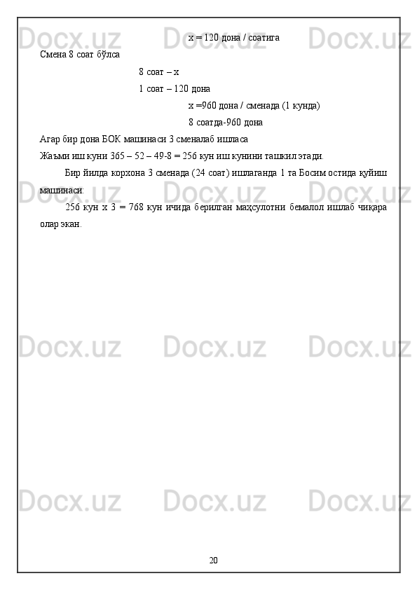 х =  120 дона / соатига 
Смена 8 соат бўлса 
8 соат – х 
1 соат – 120 дона  
х =960  дона / с менад а  (1 кунда)
8 соатда-960 дона
Агар бир дона БОК машинаси 3 сменалаб ишласа 
Жаъми иш куни 365 – 52 – 49-8 = 256 кун иш кунини ташкил этади. 
Бир йилда корхона 3 сменада (24 соат) ишлаганда 1 та Босим остида қуйиш
машинаси: 
256   кун   х   3   =   768   кун   ичида   берилган   маҳсулотни   бемалол   ишлаб   чиқара
олар экан.
20 