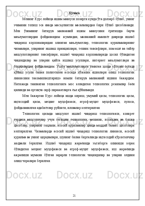 Хулоса
Менинг Курс лойиҳа ишим мавзуси хозирги кунда ўта долзарб бўлиб, унинг
эчимини   топиш   эса   янада   масъулиятли   масалалардан   бири   бўлиб   ҳисобланади.
Мен   ўзимнинг   битирув   малакавий   ишим   мавзусини   ёритишда   барча
маълумотлардан   фойдаландим:   жумладан,   малакавий   амалиёт   даврида   ишлаб
чиқариш   корхоналаридан   олинган   маълумотлар,   технологик   қурилмаларнинг
чизмалари, уларнинг ишлаш принциплари, техник тавсифлари, хом-ашё ва тайёр
маҳсулотларнинг   тавсифлари,   ишлаб   чиқариш   корхоналарида   ҳосил   бўладиган
чиқиндилар   ва   уларни   қайта   ишлаш   усуллари,   интернет   маълумотлари   ва
бошқалардан   фойдаландим.   Ушбу   маълумотларга   таянган   ҳолда   «Босим   остида
қўйиш   усули   билан   полиэтилен   асосида   хўжалик   яшиклари   олиш   технологик
линиясини   такомиллаштириш»   номли   битирув   малакавий   ишини   бажардим.
Натижада   танланган   технологияга   мос   келадиган   технологик   режимлар   баён
қилинди ва ортиқча сарф-харажатларга ёъл қўйилмади.
  Мен   бажарган   Курс   лойиҳа   ишда   кириш,   умумий   қисм,   технологик   қисм,
иқтисодий   қисм,   меҳнат   муҳофазаси,   атроф-муҳит   муҳофазаси,   хулоса,
фойдаланилган адабиётлар руйхати, иловалар келтирилган.
Технологик   қисмда   маҳсулот   ишлаб   чиқариш   технологияси,   конкрет
турдаги   маҳсулотлар   учун   тегишли   технологик,   механик,   иссиқлик   ва   бошқа
ҳисоблар, уларнинг таҳлили, асосий қурилмалар ҳамда моддий баланс ҳисоблари
келтирилган.   Чизмаларда   асосий   ишлаб   чиқариш   технологик   линияси,   асосий
қурилма ва унинг қирқимлари, шунинг билан биргаликда иқтисодий кўрсаткичлар
жадвали   берилган.   Ишлаб   чиқариш   жараёнида   эътиборга   олиниши   керак
бўладиган   меҳнат   муҳофазаси   ва   атроф-муҳит   муҳофазаси,   иш   жараёнида
ажралиши   мумкин   бўлган   зарарли   технологик   чиқиндилар   ва   уларни   олдини
олиш чоралари берилган.
21 