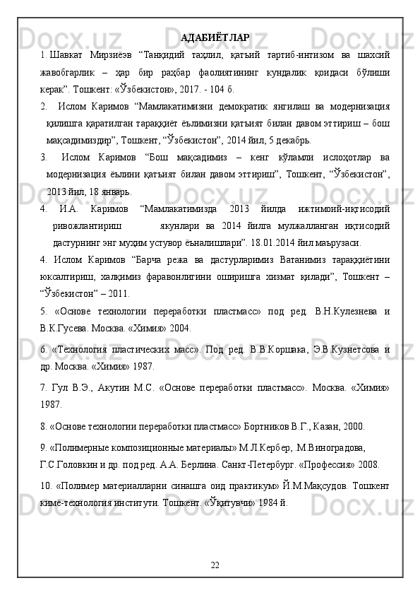 АДАБИЁТЛАР
1. Шавкат   Мирзиёэв   “Танқидий   таҳлил,   қатъий   тартиб-интизом   ва   шахсий
жавобгарлик   –   ҳар   бир   раҳбар   фаолиятининг   кундалик   қоидаси   бўлиши
керак”.   Тошкент: «Ўзбекистон», 2017. - 104 б.
2.   Ислом   Каримов   “Мамлакатимизни   демократик   янгилаш   ва   модернизация
қилишга   қаратилган   тараққиёт  ёълимизни  қатъият   билан  давом   эттириш  –  бош
мақсадимиздир”, Тошкент, “Ўзбекистон”, 2014 йил, 5 декабрь.
3.   Ислом   Каримов   “Бош   мақсадимиз   –   кенг   кўламли   ислоҳотлар   ва
модернизация   ёълини   қатъият   билан   давом   эттириш”,   Тошкент,   “Ўзбекистон”,
2013 йил, 18 январь.
4.   И.А.   Каримов   “Мамлакатимизда   2013   йилда   ижтимоий-иқтисодий
ривожлантириш             якунлари   ва   2014   йилга   мулжалланган   иқтисодий
дастурнинг энг муҳим устувор ёъналишлари”. 18.01.2014 йил маърузаси. 
4.   Ислом   Каримов   “Барча   режа   ва   дастурларимиз   Ватанимиз   тараққиётини
юксалтириш,   халқимиз   фаравонлигини   оширишга   хизмат   қилади”,   Тошкент   –
“Ўзбекистон” – 2011.
5.   «Основе   технологии   переработки   пластмасс»   под   ред.   В.Н.Кулезнева   и
В.К.Гусева. Москва. «Химия» 2004.
6.   «Технология   пластических   масс».   Под   ред.   В.В.Коршака,   Э.В.Кузнетсова   и
др. Москва. «Химия» 1987.
7.   Гул   В.Э.,   Акутин   М.С.   «Основе   переработки   пластмасс».   Москва.   «Химия»
1987.
8. «Основе технологии переработки пластмасс» Бортников В.Г., Казан, 2000.
9.   «Полимерные композиционные материалы» М.Л.Кербер, .М.Виноградова, 
Г.С.Головкин и др. под ред. А.А. Берлина. Санкт-Петербург. «Профессия» 2008.
10.   «Полимер   материалларни   синашга   оид   практикум»   Й.М.Мақсудов.   Тошкент
кимё-технология институти. Тошкент. «Ўқитувчи» 1984 й.
22 
