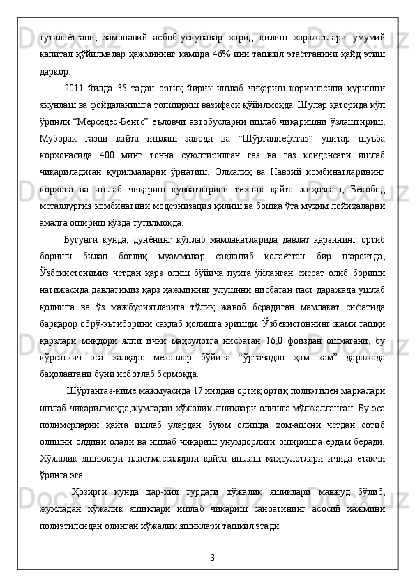 тутилаётгани,   замонавий   асбоб-ускуналар   харид   қилиш   харажатлари   умумий
капитал қўйилмалар ҳажмининг камида 46%  ини ташкил этаётганини  қайд  этиш
даркор.
2011   йилда   35   тадан   ортиқ   йирик   ишлаб   чиқариш   корхонасини   қуришни
якунлаш ва фойдаланишга топшириш вазифаси қўйилмоқда. Шулар қаторида кўп
ўринли “Мерседес-Бентс” ёъловчи автобусларни ишлаб чиқаришни ўзлаштириш,
Муборак   газни   қайта   ишлаш   заводи   ва   “Шўртаннефтгаз”   унитар   шуъба
корхонасида   400   минг   тонна   суюлтирилган   газ   ва   газ   конденсати   ишлаб
чиқариладиган   қурилмаларни   ўрнатиш,   Олмалиқ   ва   Навоий   комбинатларининг
корхона   ва   ишлаб   чиқариш   қувватларини   техник   қайта   жиҳозлаш,   Бекобод
металлургия комбинатини модернизация қилиш ва бошқа ўта муҳим лойиҳаларни
амалга ошириш кўзда тутилмоқда.
Бугунги   кунда,   дунёнинг   кўплаб   мамлакатларида   давлат   қарзининг   ортиб
бориши   билан   боғлиқ   муаммолар   сақланиб   қолаётган   бир   шароитда,
Ўзбекистонимиз   четдан   қарз   олиш   бўйича   пухта   ўйланган   сиёсат   олиб   бориши
натижасида давлатимиз қарз ҳажмининг улушини нисбатан паст даражада ушлаб
қолишга   ва   ўз   мажбуриятларига   тўлиқ   жавоб   берадиган   мамлакат   сифатида
барқарор обрў-эътиборини сақлаб қолишга эришди. Ўзбекистоннинг жами ташқи
қарзлари   миқдори   ялпи   ички   маҳсулотга   нисбатан   16,0   фоиздан   ошмагани,   бу
кўрсаткич   эса   халқаро   мезонлар   бўйича   “ўртачадан   ҳам   кам”   даражада
баҳолангани буни исботлаб бермоқда.
 Шўртангаз-кимё мажмуасида 17 хилдан ортиқ ортиқ полиэтилен маркалари
ишлаб чиқарилмоқда,жумладан хўжалик яшиклари олишга мўлжалланган. Бу эса
полимерларни   қайта   ишлаб   улардан   буюм   олишда   хом-ашёни   четдан   сотиб
олишни олдини олади ва ишлаб чиқариш  унумдорлиги  оширишга  ёрдам  беради.
Хўжалик   яшиклари   пластмассаларни   қайта   ишлаш   маҳсулотлари   ичида   етакчи
ўринга эга.
  Ҳозирги   кунда   ҳар-хил   турдаги   хўжалик   яшиклари   мавжуд   бўлиб,
жумладан   хўжалик   яшиклари   ишлаб   чиқариш   саноатининг   асосий   ҳажмини
полиэтилендан олинган хўжалик яшиклари ташкил этади.   
3 