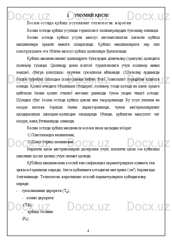 1      УМУМИЙ ҚИСМ:
Босим остида қуйиш усулининг т ехнологик жараён и  
Босим остида қуйиш усулида термопласт полимерлардан буюмлар олинади.
Босим   остида   қуйиш   усули   махсус   автоматлашган   шнекли   қуйиш
машиналари   орқали   амалга   оширилади.   Қуйиш   машиналарига   хар   хил
конструкцияга эга бўлган махсус қуйиш қолиплари ўрнатилади.
Қуйиш машинасининг цилиндрига бункердан доначалар (гранула) ҳолидаги
полимер   тушади.   Цилиндр   доим   иситиб   турилганлиги   учун   полимер   аввал
юмшаб,   сўнгра   қовушқоқ-   оқувчан   суюқликка   айланади.   {Шнеклар   ёрдамида
босим туфайли соплодан (конуссимон найча) ўтиб, совитилиб турадиган қолипга
келади. Қолип ичидаги бўшлиқни тўлдириб, полимер тезда қотади ва шнек орқага
қайтиши   билан   қолип   очилиб   автомат   равишда   буюм   ундан   чиқиб   кетади.
Шундан   сўнг   босим   остида   қуйиш   цикли   яна   такрорланади.   Бу   усул   унумли   ва
юқори   натижа   бериши   билан   характерланади,   чунки   материалларнинг
қиздирилиши   шаклдан-қолипдан   ташқарида   бўлади,   қуйилган   маҳсулот   энг
юқори, аниқ ўлчамларда олинади.
Босим остида қуйиш машинаси асосан икки қисмдан иборат:
1) Пластикация механизми; 
2) Шакл бериш механизми.
Биринчи   қисм   материалларни   дозировка   учун,   иккинчи   қисм   эса   куйилиш
шаклини ҳосил қилиш учун хизмат қилади.
Қ ў Ъйиш машинасини асосий классификация параметрларига куввати ёки 
ҳажм юборилиши киради; битта қуйилмага кетадиган материал (см 3
) бирлигида 
белгиланади. Технологик жараённинг асосий параметрларига куйидагилар 
киради:
- суюкланмани ҳарорати (Т
р );
- колип ҳарорати 
-(Т ф);
-  қуйиш босими -
(Р
к );
4 