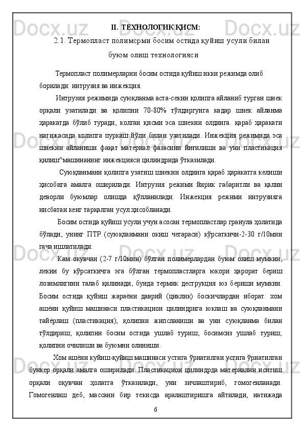 II .   ТЕХНОЛОГИК ҚИСМ:
        2.1.  Термопласт полимсрми босим остида қуйиш усули билаи
буюм олиш технологияси
     Термопласт полимерларни босим остида қуйиш икки режимда олиб 
борилади: интрузия ва инжекция.
    Интрузия режимида суюқланма аста-секин қолипга айланиб турган шнек
орқали   узатилади   ва   қолипни   70-80%   тўлдиргунга   кадар   шнек   айланма
ҳаракатда   бўлиб   туради,   колган   қисми   эса   шнекни   олдинга.   қараб   ҳаракати
натижасида   колипга   пуркаш   йўли   билан   узатилади.   Инжекция   режимида   эса
шнекни   айланиши   фақат   материал   фазасини   йиғилиши   ва   уни   пластикация
қилиш^машинанинг инжекцияси цилиндрида ўтказилади.
         Суюқланмани қолипга узатиш шнекни олдинга қараб ҳаракатга келиши
ҳисобига   амалга   оширилади.   Интрузия   режими   йирик   габаритли   ва   қалин
деворли   буюмлар   олишда   қўлланилади.   Инжекция   режими   интрузияга
нисбатан кенг тарқалган усул ҳисобланади.
Босим остида қуйиш усули учун асосан термопластлар гранула ҳолатида
бўлади,   унинг   ПТР   (суюқланмани   окиш   чегараси)   кўрсаткичи-2-30   г/10мин
гача ишлатилади.
Кам   окувчан   (2-7   г/10мин)   бўлган   полимерлардан   буюм   олиш   мумкин,
лекин   бу   кўрсаткичга   эга   бўлган   термопластларга   юкори   ҳарорат   бериш
лозимлигини   талаб   қилинади,   бунда   термик   деструкция   юз   бериши   мумкин.
Босим   остида   қуйиш   жараёни   даврий   (циклик)   боскичлардан   иборат:   хом
ашёни   қуйиш   машинаси   пластикацион   цилиндрига   юклаш   ва   суюқланмани
тайёрлаш   (пластикация);   қолипни   жипсланиши   ва   уни   суюқланма   билан
тўлдириш;   қолипни   босим   остида   ушлаб   туриш;   босимсиз   ушлаб   туриш;
қолипни очилиши ва буюмни олиниши.
  Хом ашёни куйиш-қуйиш машинаси устига ўрнатилган устига ўрнатилган
бункер   орқали   амалга   оширилади.   Пластикацион   цилиндрда   материални   иситиш
орқали   оқувчан   ҳолатга   ўтказилади,   уни   зичлаштириб,   гомогенланади.
Гомогенлаш   деб,   массани   бир   текисда   аралаштиришга   айтилади,   натижада
6 