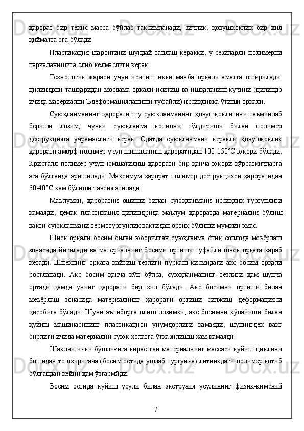 ҳарорат   бир   текис   масса   бўйлаб   тақсимланади,   зичлик,   қовушқоқлик   бир   хил
қийматга эга бўлади.
Пластикация   шароитини   шундай   танлаш   керакки,   у   сезиларли   полимерни
парчаланишига олиб келмаслиги керак.
Технологик   жараён   учун   иситиш   икки   манба   орқали   амалга   оширилади:
цилиндрни ташқаридан мосдама оркали иситиш ва ишқаланиш кучини (цилиндр
ичида материални Ъдеформацияланиши туфайли) иссиқликка ўтиши оркали.
Суюқланманинг   ҳарорати   шу   суюкланманинг   қовушқоклигини   таъминлаб
бериши   лозим,   чунки   суюқланма   колипни   тўлдириши   билан   полимер
деструкцияга   учрамаслиги   керак.   Одатда   суюқланмани   керакли   қовушқоқлик
ҳарорати аморф полимер учун шишаланиш ҳароратидан 100-150°С юқори бўлади.
Кристалл   полимер   учун   юмшатилиш   ҳарорати   бир   қанча   юкори   кўрсаткичларга
эга   бўлганда   эришилади.   Максимум   ҳарорат   полимер   деструкцияси   ҳароратидан
30-40°С кам бўлиши тавсия этилади.
Маълумки,   ҳароратни   ошиши   билан   суюқланмани   иссиқлик   тургунлиги
камаяди,   демак   пластикация   цилиндрида   маълум   ҳароратда   материални   бўлиш
вакти суюкланмани термотурғунлик вақтидан ортиқ бўлиши мумкин эмас.
Шнек   орқали  босим   билан   юборилган   суюқланма   ёпиқ  соплода   меъёрлаш
зонасида   йигилади   ва   материалнинг   босими   ортиши   туфайли   шнек   орқага   караб
кетади.   Шнекнинг   орқага   кайтиш   тезлиги   пуркаш   қисмидаги   акс   босим   орқали
ростланади.   Акс   босим   қанча   кўп   бўлса,   суюқланманинг   тезлиги   ҳам   шунча
ортади   ҳамда   унинг   ҳарорати   бир   хил   бўлади.   Акс   босимни   ортиши   билан
меъёрлаш   зонасида   материалнинг   ҳарорати   ортиши   силжиш   деформацияси
ҳисобига   бўлади.   Шуни   эътиборга   олиш   лозимки,   акс   босимни   кўпайиши   билан
қуйиш   машинасининг   пластикацион   унумдорлиги   камаяди,   шунингдек   вакт
бирлиги ичида материални суюқ ҳолатга ўтказилишш ҳам камаяди.
Шаклни ички бўшлиғига кираётган материалнинг массаси қуйиш циклини
бошидан то охиригача (босим остида ушлаб тургунча) литникдаги полимер қотиб
бўлгандан кейин ҳам ўзгармйди.
Босим   остида   куйиш   усули   билан   экструзия   усулининг   физик-кимёвий
7 