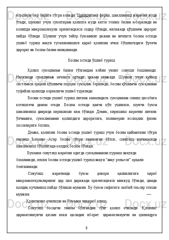 асослари бир бирига тўгри келади. Ц ринц ипиал фарқи, шаклланиш жараёни жуда
ўтади,   шунинг   учун   суюлтирма   қолипга   жуда   катта   тезлик   билан   юборилади   ва
колипда  макромолекула ориентацияси  содир  бўлади,  натижада  қўшимча   ҳарорат
пайдо   бўлади.   Шунинг   учун   тайёр   буюмнинг   ҳажми   ва   зичлиги   босим   остида
ушлаб   туриш   вақти   тугалланишига   қараб   қолипни   ички   бўшлигидаги   ўртача
ҳарорат ва босим билан аниқланади.
Босим остида  ў шлаб туриш
Қолип   суюқланма   билан   тўлгандан   кейин   унинг   совуши   бошланади.
Натижада   суюқланма   зичлиги   ортади,   ҳажми   камаяди.   Шунинг   учун   қуйиш
системаси орқали қўшимча порция суюқлик берилади, босим қўшимча суюқланма
туфайли қолипда кериклича ушлаб турилади.
Босим остида ушлаб туриш литник каналидаги суюқланма совиш ҳисобига
котишгача   давом   этади.   Босим   остида   қанча   кўп   ушланса,   шунча   буюм
шаклланиш   даврида   киришиши   кам   бўлади.   Демак,   киришиш   жараёни   литник
ўлчамига,   суюкланмани   қолипдаги   ҳароратига,   полимерни   иссиқлик   физик
хоссаларига боглиқ..
Демак,   қолипни   босим   остида   ушлаб   туриш  учун   босим   қийматини   тўғри
танлаш   Ълозим.   Агар   босим   тўгри   танланган   бўлса,   совитиш   натижасида
шаклланиш бўшлигида колдиқ босим бўлади.
      Буюмни  совутиш жараёни одатда суюқланмани пуркаш вақтида 
бошланади, лекин босим остида ушлаб туриш вақти “вақт рельеси” орқали 
белгиланади.
Совутиш   жараёнида   буюм   девори   қалинлигига   қараб
макромолекулаларнинг   ҳар   хил   даражада   ориентацияси   мавжуд   бўлади,   ҳамда
қолдиқ кучланиш пайдо бўлиши мумкин. Бу буюм сифатига салбий таъсир этиши
мумкин. ~~
Қолипнинг очилиши ва буюмни чиқариб олиш. 
Совутиш   босқичи   тамом   бўлгандан   сўнг   қолип   очилади.   Қопнинг
ҳаракатланувчи   қисми   икки   қисмдан   иборат:   ҳаракатланувчи   ва   цилиндрга
8 